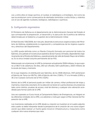 Sectores de la nueva economía 20+20                                                    | 341 |
ADMINISTRACIÓN Y COMPETITIVIDAD




cos y entre ellos el riesgo químico, el nuclear, el radiológico y el biológico. Así como las
que se produzcan como consecuencia de atentados terroristas o actos ilícitos y violentos
con el uso de agentes nucleares, biológicos, radiológicos o químicos.



5. Configuración organizativa

El Ministerio de Defensa es el departamento de la Administración General del Estado al
que corresponde la preparación, el desarrollo y la ejecución de la política de defensa
determinada por el Gobierno y la gestión de la Administración militar.

El Real Decreto 1126/2008, de 4 de julio, desarrolla la estructura orgánica básica del Minis-
terio de Defensa, estableciendo la organización y competencias de los órganos superio-
res y directivos del Departamento

La UME queda definida como un Mando Conjunto formado por personal de todos los
Ejércitos, encuadrado en la estructura operativa de las Fuerzas Armadas, dependiendo orgá-
nicamente de la Ministra de Defensa y, operativamente del Jefe de Estado Mayor de la Defen-
sa. Es la única Unidad conjunta permanente de las FAS.

Relacionado con el personal, la UME la componen actualmente 3508 militares, lo que supo-
ne un 88,5 % de cobertura. De ellos, 263 son oficiales, 620 suboficiales y 2625 militares de
la escala de tropa y marinería.

En lo que respecta a la distribución por Ejércitos, de los 3508 efectivos, 3147 pertenecen
al Ejército de Tierra (un 89,7%), 248 al Ejército del Aire (7,06%), 77 a la Armada (2,19%) y
36 a los Cuerpos Comunes de la FAS (1,02%).

Dentro de la UME el personal puede ser militar de carrera, militar profesional de tropa y
marinería y reservista voluntario. En la selección se tienen en cuenta diversas circunstancias
tales como méritos, pruebas de acceso, nivel de idiomas y cualquier otra valoración acre-
ditada para formar parte de la UME.

Una vez superado un Curso inicial, el Campamento Básico de Emergencias, se integran en
las diferentes Unidades de la UME y se adiestran e instruyen según el Plan General de Pre-
paración de la UME.

Las inversiones realizadas en la UME desde su creación se muestran en el cuadro adjunto;
este cuadro se debe interpretar desde la perspectiva de la creación de una nueva organi-
zación que debe realizar un fuerte gasto inicial en infraestructura y maquinaria como
cualquier otra nueva empresa que nace.
 