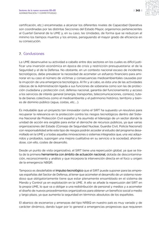 Sectores de la nueva economía 20+20                                                   | 343 |
ADMINISTRACIÓN Y COMPETITIVIDAD




certificación, etc.) encaminadas a alcanzar los diferentes niveles de Capacidad Operativa
son coordinadas por las distintas Secciones del Estado Mayor, organismos pertenecientes
al Cuartel General de la UME y, en su caso, las Unidades, de forma que se reduzcan al
mínimo los tiempos muertos y los errores, persiguiendo el mayor grado de eficiencia en
su consecución.



7. Conclusiones

La UME desenvuelve su actividad a caballo entre dos sectores en los cuales es difícil justi-
ficar una inversión económica en época de crisis y restricción presupuestaria: el de la
Seguridad y el de la Defensa. No obstante, en un contexto nacional escaso de incidentes
tecnológicos, debe prevalecer la necesidad de acometer un esfuerzo financiero para ami-
norar en su caso el número de víctimas y consecuencias medioambientales causadas por
la irrupción de una emergencia tecnológica. Al fin y al cabo, es ésta una de las actividades
clásicas de la Administración ligada a sus funciones de soberanía como son las de protec-
ción ciudadana y protección civil, defensa nacional, garantía del funcionamiento y acceso
a los servicios de interés general (energía, transportes, telecomunicaciones, correos), tute-
la de bienes colectivos como el medioambiente y el patrimonio histórico, territorio y bien-
es de dominio público (agua, costas, etc.…).

Es indudable que un proyecto tan innovador como el SIRT ha supuesto un revulsivo para
recuperar la relevancia en la protección contra los riesgos tecnológicos dentro del Siste-
ma Nacional de Protección Civil español y ha asumido el liderazgo de un sector donde la
unidad de acción era exigible para evitar el derroche de recursos públicos, ya que varias
organizaciones del Estado (Consejo de Seguridad Nuclear, Guardia Civil, Policía Nacional)
con responsabilidad ante este tipo de riesgos podrán acceder al estudio del programa desa-
rrollado en la UME y a todas aquellas innovaciones o sistemas integrados que, una vez adqui-
ridos y probados, supongan una mejora cualitativa en su servicio a la sociedad, ahorrán-
dose, con ello, costes de desarrollo.

Desde un punto de vista organizativo, el SIRT tiene una repercusión global, ya que se tra-
ta de la primera herramienta con ámbito de actuación nacional, dotada de descontamina-
ción, reconocimiento y análisis y que incorpora la intervención directa en el foco u origen
de la emergencia NBQR.

Tampoco es desdeñable el impulso tecnológico que el SIRT puede suponer para las empre-
sas españolas del Sector de Defensa, al tener que acometer el desarrollo de un sistema nove-
doso que obligatoriamente tiene que estar plenamente ensamblado en el sistema de
Mando y Control ya en explotación en la UME. A ello se añade la repercusión del SIRT en
la propia UME, lo que va a obligar a una redistribución de personal y medios y a acometer
el diseño de nuevos procedimientos organizativos para obtener un beneficio social a medio
y largo plazo, ya que aumenta la seguridad en términos absolutos de los españoles.

El abanico de escenarios y amenazas del tipo NRBQ en nuestro país es muy variado y de
carácter dinámico, dando lugar por lo general a emergencias progresivas que requieren
 