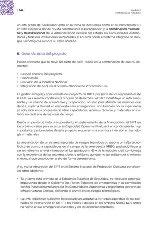| 344 |                                                                               Capítulo 2
                                                                         EXPERIENCIAS PÚBLICAS




un alto grado de flexibilidad tanto en la toma de decisiones como en la intervención. Es
en este escenario donde resulta determinante la participación y la coordinación multilate-
ral y multidisciplinar de la Administración General del Estado, las Comunidades Autonó-
micas y todas las instituciones involucradas, el entorno donde el Sistema Integrado de Ries-
gos Tecnológicos alcanza su valor añadido.



8. Clave de éxito del proyecto

Puede afirmarse que la clave del éxito del SIRT radica en la combinación de cuatro ele-
mentos:

•   Gestión correcta del proyecto.
•   Financiación.
•   Respaldo de la Industria Nacional.
•   Integración del SIRT en el Sistema Nacional de Protección Civil.

La gestión integral y concienzuda del proyecto de RRTT por parte de los responsables de
la UME va a resultar capital en el proceso de desarrollo del SIRT. Constituye un reto ilusio-
nante y un camino de aprendizaje y preparación, no sólo para afrontar las misiones que
debe cumplir la Unidad en respuesta a las emergencias, sino también por la experiencia
ya adquirida en la obtención de otras capacidades, recursos técnicos y materiales articu-
lados en cada una de las áreas de riesgo.

Desde un punto de vista presupuestario, el sostenimiento de la financiación del SIRT en
los próximos años para alcanzar la Capacidad Operativa Final, será un condicionante muy
importante. Las bondades de este proyecto requieren una cuantiosa inversión en tecnolo-
gía y materiales.

La implantación de un sistema integrado de riesgos tecnológicos supone un salto tecno-
lógico en cuanto a capacidades en el campo de la emergencia NRBQ, pudiendo llegar a
ser un referente a nivel internacional. La aportación I+D+i de la industria civil, combinada
con la experiencia de los expertos civiles y militares, aunque no garantizan por sí mismas
el éxito, sí que contribuyen a ello de forma determinante.

A su vez la integración del SIRT en el Sistema Nacional de Protección Civil pasa por alcan-
zar otros objetivos:

• Tal y como está previsto en la Estrategia Española de Seguridad, es necesario continuar
  impulsando desde el Gobierno los Planes Estatales de emergencias y su correlación
  con los Planes desarrollados por las Comunidades Autónomas y organismos gestores de
  Infraestructuras Críticas, poniendo el acento en los riesgos tecnológicos.

• La UME debe tener suficiente flexibilidad para adaptar la estructura operativa de sus Uni-
  dades de intervención en RRTT a los Planes Estatales en los ámbitos NRBQ, tal y como
  ha hecho en las emergencias naturales y en los incendios forestales.
 