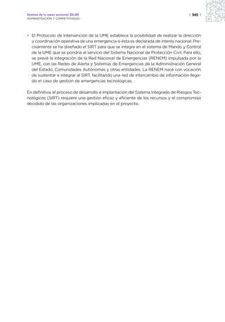 Sectores de la nueva economía 20+20                                                  | 345 |
ADMINISTRACIÓN Y COMPETITIVIDAD




• El Protocolo de Intervención de la UME establece la posibilidad de realizar la dirección
  y coordinación operativa de una emergencia si ésta es declarada de interés nacional. Pre-
  cisamente se ha diseñado el SIRT para que se integre en el sistema de Mando y Control
  de la UME que se pondría al servicio del Sistema Nacional de Protección Civil. Para ello,
  se prevé la integración de la Red Nacional de Emergencias (RENEM) impulsada por la
  UME, con las Redes de Alerta y Sistemas de Emergencias de la Administración General
  del Estado, Comunidades Autónomas y otras entidades. La RENEM nace con vocación
  de sustentar e integrar al SIRT, facilitando una red de intercambio de información llega-
  do el caso de gestión de emergencias tecnológicas.

En definitiva, el proceso de desarrollo e implantación del Sistema Integrado de Riesgos Tec-
nológicos (SIRT) requiere una gestión eficaz y eficiente de los recursos y el compromiso
decidido de las organizaciones implicadas en el proyecto.
 