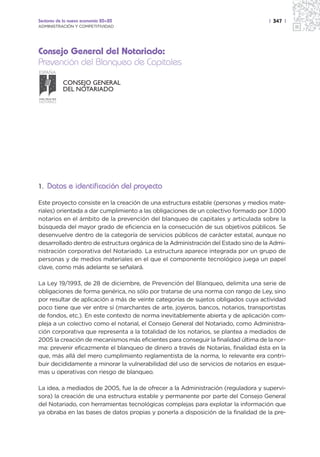 Sectores de la nueva economía 20+20                                                 | 347 |
ADMINISTRACIÓN Y COMPETITIVIDAD




Consejo General del Notariado:
Prevención del Blanqueo de Capitales
ESPAÑA

                   CONSEJO GENERAL
                   DEL NOTARIADO
NIHIL PRIUS FIDE
NOTARIO




1. Datos e identificación del proyecto

Este proyecto consiste en la creación de una estructura estable (personas y medios mate-
riales) orientada a dar cumplimiento a las obligaciones de un colectivo formado por 3.000
notarios en el ámbito de la prevención del blanqueo de capitales y articulada sobre la
búsqueda del mayor grado de eficiencia en la consecución de sus objetivos públicos. Se
desenvuelve dentro de la categoría de servicios públicos de carácter estatal, aunque no
desarrollado dentro de estructura orgánica de la Administración del Estado sino de la Admi-
nistración corporativa del Notariado. La estructura aparece integrada por un grupo de
personas y de medios materiales en el que el componente tecnológico juega un papel
clave, como más adelante se señalará.

La Ley 19/1993, de 28 de diciembre, de Prevención del Blanqueo, delimita una serie de
obligaciones de forma genérica, no sólo por tratarse de una norma con rango de Ley, sino
por resultar de aplicación a más de veinte categorías de sujetos obligados cuya actividad
poco tiene que ver entre sí (marchantes de arte, joyeros, bancos, notarios, transportistas
de fondos, etc.). En este contexto de norma inevitablemente abierta y de aplicación com-
pleja a un colectivo como el notarial, el Consejo General del Notariado, como Administra-
ción corporativa que representa a la totalidad de los notarios, se plantea a mediados de
2005 la creación de mecanismos más eficientes para conseguir la finalidad última de la nor-
ma: prevenir eficazmente el blanqueo de dinero a través de Notarías, finalidad ésta en la
que, más allá del mero cumplimiento reglamentista de la norma, lo relevante era contri-
buir decididamente a minorar la vulnerabilidad del uso de servicios de notarios en esque-
mas u operativas con riesgo de blanqueo.

La idea, a mediados de 2005, fue la de ofrecer a la Administración (reguladora y supervi-
sora) la creación de una estructura estable y permanente por parte del Consejo General
del Notariado, con herramientas tecnológicas complejas para explotar la información que
ya obraba en las bases de datos propias y ponerla a disposición de la finalidad de la pre-
 