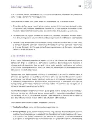 Sectores de la nueva economía 20+20                                                    | 33 |
ADMINISTRACIÓN Y COMPETITIVIDAD




que a través de formas de intervención y control administrativo diferentes, fenómeno que
se ha venido a denominar “neorregulación”.

Como manifestaciones principales de esta nueva orientación pueden señalarse:

• El cambio de formas de control administrativo, surgiendo junto a las más tradicionales
  otras más sutiles y flexibles (deberes de información y transparencia, actividades comu-
  nicadas y declaraciones responsables, procedimientos de evaluación y auditoría).

• La implicación de sujetos privados en las propias funciones de control, a través de for-
  mas de autorregulación y autoauditoría, entidades privadas de certificación y control, etc.

• La creación de autoridades independientes de regulación y control de la economía, como
  el Banco de España, Comisión Nacional del Mercado de Valores, Comisión Nacional de
  la Energía, Comisión del Mercado de las Telecomunicaciones o la Comisión Nacional de
  Defensa de la Competencia.


b)   La actividad de fomento

Por actividad de fomento se entiende aquella modalidad de intervención administrativa que
consiste en dirigir la acción de los particulares hacía fines de interés general mediante el
otorgamiento de incentivos diversos. Así, incluye todas aquellas medidas de los poderes
públicos que tienen por finalidad estimular, promover, incentivar o sostener determinadas
actividades o iniciativas privadas.

Tampoco en este ámbito puede olvidarse la sujeción de la actuación administrativa al
principio de legalidad (en cuanto que la mayor parte de las medidas aquí integradas
suponen una inversión de fondos públicos), junto con el principio de igualdad que implica
la sujeción a procedimientos administrativos estandarizados, la sujeción a principios de
transparencia, publicidad y libre concurrencia y el no falseamiento de las reglas de la
competencia, por imperativo comunitario.

Finalmente, la imposición constitucional de que el gasto público realice una asignación equi-
tativa de los recursos públicos y que su programación y ejecución respondan a criterios
de eficacia y eficiencia debe ocupar un lugar preeminente en la formulación e implanta-
ción de políticas públicas en este ámbito de actuación administrativa.

Como principales manifestaciones, se pueden distinguir:

• Medios honoríficos, como condecoraciones, premios, etc.

• Medios jurídicos, que suponen el otorgamiento singularizado de específicas situaciones
  jurídicas (beneficiario de una expropiación) o el establecimiento de situaciones de mono-
  polio o restricción de la competencia (por ejemplo, la propiedad industrial o intelectual
  que supone el otorgamiento de un monopolio de uso y reproducción de una creación).
 