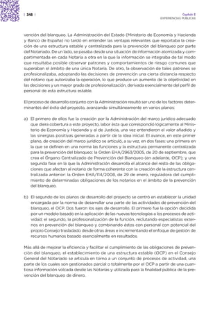 | 348 |                                                                                Capítulo 2
                                                                          EXPERIENCIAS PÚBLICAS




vención del blanqueo. La Administración del Estado (Ministerio de Economía y Hacienda
y Banco de España) no tardó en entender las ventajas relevantes que reportaba la crea-
ción de una estructura estable y centralizada para la prevención del blanqueo por parte
del Notariado. De un lado, se pasaba desde una situación de información atomizada y com-
partimentada en cada Notaría a otra en la que la información se integraba de tal modo
que resultaba posible observar patrones y comportamientos de riesgo comunes que
superaban el ámbito de una única Notaría. De otro, la observación de tales patrones se
profesionalizaba, adoptando las decisiones de prevención una cierta distancia respecto
del notario que autorizaba la operación, lo que produce un aumento de la objetividad en
las decisiones y un mayor grado de profesionalización, derivada esencialmente del perfil de
personal de esta estructura estable.

El proceso de desarrollo conjunto con la Administración resultó ser uno de los factores deter-
minantes del éxito del proyecto, avanzando simultáneamente en varios planos:

a) El primero de ellos fue la creación por la Administración del marco jurídico adecuado
   que diera cobertura a este proyecto, labor ésta que correspondió lógicamente al Minis-
   terio de Economía y Hacienda y al de Justicia, una vez entendieron el valor añadido y
   las sinergias positivas generadas a partir de la idea inicial. El avance, en este primer
   plano, de creación del marco jurídico se articuló, a su vez, en dos fases: una primera en
   la que se definen en una norma las funciones y la estructura permanente centralizada
   para la prevención del blanqueo: la Orden EHA/2963/2005, de 20 de septiembre, que
   crea el Órgano Centralizado de Prevención del Blanqueo (en adelante, OCP); y una
   segunda fase en la que la Administración desarrolla el alcance del resto de las obliga-
   ciones que afectan al notario de forma coherente con la creación de la estructura cen-
   tralizada anterior: la Orden EHA/114/2008, de 29 de enero, reguladora del cumpli-
   miento de determinadas obligaciones de los notarios en el ámbito de la prevención
   del blanqueo.

b) El segundo de los planos de desarrollo del proyecto se centró en establecer la unidad
   encargada por la norma de desarrollar una parte de las actividades de prevención del
   blanqueo, el OCP. Dos fueron los ejes de desarrollo. El primero fue la opción decidida
   por un modelo basado en la aplicación de las nuevas tecnologías a los procesos de acti-
   vidad; el segundo, la profesionalización de la función, reclutando especialistas exter-
   nos en prevención del blanqueo y combinando éstos con personal con potencial del
   propio Consejo trasladado desde otras áreas e incrementando el enfoque de gestión de
   recursos humanos basado esencialmente en resultados.

Más allá de mejorar la eficiencia y facilitar el cumplimiento de las obligaciones de preven-
ción del blanqueo, el establecimiento de una estructura estable (OCP) en el Consejo
General del Notariado se articula en torno a un conjunto de procesos de actividad, una
parte de los cuales son gestionados parcial o totalmente por el OCP a partir de una cuan-
tiosa información volcada desde las Notarías y utilizada para la finalidad pública de la pre-
vención del blanqueo de dinero.
 