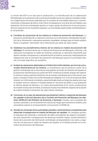 | 350 |                                                                                  Capítulo 2
                                                                            EXPERIENCIAS PÚBLICAS




La misión del OCP no es otra que la canalización y la intensificación de la colaboración
del Notariado en la prevención de una de las principales lacras de cualquier sociedad moder-
na: la legitimación de fondos obtenidos por la comisión de actividades delictivas o, más téc-
nicamente, el blanqueo de dinero. Esta misión se desgrana en una serie de actividades cuya
realización de forma centralizada reporta un mayor grado de eficiencia en los procesos y
eficacia respecto de los resultados logrados. Las actividades gestionadas centralizadamen-
te comprenden:

a) Coordinar las actuaciones de los notarios en materia de prevención del blanqueo. La
   actuación coordinada de un colectivo numeroso con mecanismos centralizados de ges-
   tión de la información corporativa presenta indudables ventajas para el interés público
   frente a la gestión “atomizada” de la información por parte de cada notario.

b) Establecer los procedimientos internos de los notarios en materia de prevención del
   blanqueo. El mantenimiento de un Manual de Prevención del Blanqueo uniforme y de
   aplicación homogénea en todas las Notarías constituye un elemento importante que
   aporta claridad, transparencia y estandarización al sistema construido, interpretando las
   obligaciones que la normativa de prevención del blanqueo asocia a la actividad nota-
   rial y el modo específico de cumplirlas.

c) Analizar las operaciones detectadas en el Índice Único Informatizado, así como las comu-
   nicadas directamente por los notarios. La coordinación que se produce a partir de la
   gestión centralizada de la información procedente de todas las Notarías de España en
   la prevención del blanqueo por parte del OCP constituye la piedra angular del sistema.
   Su eficacia mejora exponencialmente con el manejo coordinado de la información gra-
   bada y volcada al Índice Único Informatizado (en adelante, IUI). El IUI es la base de datos
   notarial, con información completa y parametrizada relativa a todas las operaciones que
   se realizan ante los notarios en España desde el 1 de enero de 2004 y cuya grabación
   se efectúa desde las Notarías y se vuelca quincenalmente al IUI. Como consecuencia
   de ampliar la base para el análisis, el producto resulta más eficiente, respecto de la opción
   de análisis limitado al protocolo de cada notario individual.

d) Comunicar, en su caso, las operaciones que presenten indicios o sospechas de blanqueo
   de capitales al Servicio Ejecutivo de la Comisión de Prevención del Blanqueo (en ade-
   lante, SEPBLAC) del Ministerio de Economía y Hacienda. Cuando, como resultado del
   examen, persistan o se incrementen los indicios de riesgo que motivaron el análisis, será
   procedente realizar la correspondiente comunicación al SEPBLAC.

e) Atender las solicitudes de las autoridades judiciales o administrativas competentes para
   desarrollar investigaciones en materia de blanqueo de capitales. Por análogas razones,
   la respuesta del notariado a solicitudes de datos procedentes de órganos competen-
   tes para desarrollar investigaciones de blanqueo también mejora sustancialmente a
   través de la provisión de información centralizada correspondiente a los actos y nego-
   cios de una persona en todas las Notarías de España, en el ámbito previsto en la nor-
   mativa de prevención del blanqueo.
 