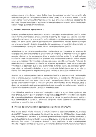 Sectores de la nueva economía 20+20                                                   | 353 |
ADMINISTRACIÓN Y COMPETITIVIDAD




raciones que, a priori, tienen riesgo de blanqueo de capitales, para su incorporación a la
aplicación de gestión de expedientes electrónicos (GEX). El OCP analiza ambos tipos de
operaciones y comunica al SEPBLAC aquellas que presentan indicios o sospechas de
blanqueo de capitales si, como resultado del examen, persisten o se incrementan los indi-
cios de riesgo que motivaron el análisis.

c) Proceso de análisis. Aplicación GEX

Una vez que el expediente electrónico se ha incorporado a la aplicación de gestión, se ini-
cia de forma automática un proceso interno de scoring del riesgo. Este sistema automati-
zado valora el riesgo de la operación en función de complejas puntuaciones asignadas
tanto a los datos del IUI como a los incorporados por el notario en caso de que su origen
sea una comunicación de éste, situando las comunicaciones en un orden determinado en
función del riesgo de mayor a menor dentro de la aplicación de gestión.

A continuación, se inicia la fase de análisis con la asignación por uno de los analistas de
un expediente. Inmediatamente, la aplicación GEX completa la información incluida por el
notario, integrando de forma automática la siguiente información: ficheros Excel que
incorporan todas las operaciones que aparecen en el IUI realizadas por cada una de las per-
sonas y sociedades intervinientes en la operación que se está examinando; Ficheros de
bases de datos comerciales con información económica y financiera de las sociedades inter-
vinientes en la operación que se está examinando (balance, cuenta de pérdidas y ganan-
cias, ratios de estimación de balance, etc.); y contraste de la información de los intervi-
nientes con listas públicas de personas sujetas a medidas restrictivas internacionales.

Además de la información incluida de forma automática, la aplicación GEX también per-
mite al analista, cuando lo estime necesario, incorporar al expediente información com-
plementaria, en particular, sobre otras operaciones que figuren dentro del IUI y sobre las
que se aprecie conexión con la analizada (mismos intervinientes, misma dirección, etc.); y
datos de sociedades extranjeras respecto de sus propietarios, volumen de negocio o
capital en la base de datos de D&B (dun and bradstreet).

La actividad de análisis de la operativa de riesgo concluirá de alguna de las siguientes for-
mas: archivo, cuando puede explicarse la operativa; seguimiento, cuando no es posible
dar una explicación lógica a la operativa, aunque se carece de un nivel de riesgo suficien-
te; o comunicación al SEPBLAC, en el caso de que no resulte posible dar un sentido eco-
nómico a la operativa tras su análisis.

d) Proceso de comunicación de operaciones sospechosas al SEPBLAC

Para el caso de que resulte necesaria la comunicación de la operación al SEPBLAC, técnicos
de ANCERT (la Agencia Notarial de Certificación) y técnicos del SEPBLAC han desarrollado
conjuntamente una “pasarela” que permite que la misma se haga de manera telemática y
que incluya toda la documentación necesaria. El proyecto arranca de la condición del nota-
rio como “funcionario público que en el ejercicio de su función ha de velar por la legalidad
del acto o negocio jurídico que autoriza y documenta”. Este carácter funcionarial del notario
 