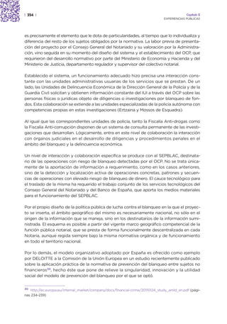 | 354 |                                                                                      Capítulo 2
                                                                                EXPERIENCIAS PÚBLICAS




es precisamente el elemento que le dota de particularidades, al tiempo que lo individualiza y
diferencia del resto de los sujetos obligados por la normativa. La labor previa de presenta-
ción del proyecto por el Consejo General del Notariado y su valoración por la Administra-
ción, vino seguida en su momento del diseño del sistema y el establecimiento del OCP, que
requirieron del desarrollo normativo por parte del Ministerio de Economía y Hacienda y del
Ministerio de Justicia, departamento regulador y supervisor del colectivo notarial.

Establecido el sistema, un funcionamiento adecuado hizo precisa una interacción cons-
tante con las unidades administrativas usuarias de los servicios que se prestan. De un
lado, las Unidades de Delincuencia Económica de la Dirección General de la Policía y de la
Guardia Civil solicitan y obtienen información constante del IUI a través del OCP sobre las
personas físicas o jurídicas objeto de diligencias o investigaciones por blanqueo de fon-
dos. Esta colaboración se extiende a las unidades especializadas de la policía autónoma con
competencias propias en estas investigaciones (Ertzaina y Mossos de Esquadra).

Al igual que las correspondientes unidades de policía, tanto la Fiscalía Anti-drogas como
la Fiscalía Anti-corrupción disponen de un sistema de consulta permanente de las investi-
gaciones que desarrollan. Lógicamente, entra en este nivel de colaboración la interacción
con órganos judiciales en el desarrollo de diligencias y procedimientos penales en el
ámbito del blanqueo y la delincuencia económica.

Un nivel de interacción y colaboración específica se produce con el SEPBLAC, destinata-
rio de las operaciones con riesgo de blanqueo detectadas por el OCP. No se trata única-
mente de la aportación de información a requerimiento, como en los casos anteriores,
sino de la detección y localización activa de operaciones concretas, patrones y secuen-
cias de operaciones con elevado riesgo de blanqueo de dinero. El cauce tecnológico para
el traslado de la misma ha requerido el trabajo conjunto de los servicios tecnológicos del
Consejo General del Notariado y del Banco de España, que aporta los medios materiales
para el funcionamiento del SEPBLAC.

Por el propio diseño de la política pública de lucha contra el blanqueo en la que el proyec-
to se inserta, el ámbito geográfico del mismo es necesariamente nacional, no sólo en el
origen de la información que se maneja, sino en los destinatarios de la información sumi-
nistrada. El esquema es posible a partir del vigente marco geográfico competencial de la
función pública notarial, que se presta de forma funcionalmente descentralizada en cada
Notaría, aunque regida siempre bajo la misma normativa orgánica y de funcionamiento
en todo el territorio nacional.

Por lo demás, el modelo organizativo adoptado por España es ofrecido como ejemplo
por DELOITTE a la Comisión de la Unión Europea en un estudio recientemente publicado
sobre la aplicación práctica de la normativa de prevención del blanqueo entre sujetos no
financieros30, hecho éste que pone de relieve la singularidad, innovación y la utilidad
social del modelo de prevención del blanqueo por el que se optó.


30 http://ec.europa.eu/internal_market/company/docs/financial-crime/20110124_study_amld_en.pdf (pági-

nas 234-239)
 