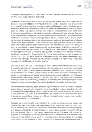 Sectores de la nueva economía 20+20                                                    | 357 |
ADMINISTRACIÓN Y COMPETITIVIDAD




nos ocupa ha sido gradual y la plena adopción de las medidas se desarrolla de una forma
efectiva en un plazo razonable de tiempo.

La orientación estratégica de aportar un alto valor y compromiso social en la prevención del
blanqueo requirió la adopción y el impulso de ciertos cambios culturales en la organización,
en su acepción más amplia. Una buena prevención del blanqueo requiere adicionar nuevos
elementos, a modo de complemento, dentro del control de regularidad que realiza el notario
sobre los actos y negocios que autoriza, elementos que en ocasiones se sitúan más bien en
la óptica de la pura lógica o racionalidad económica de la operación que subyace. Este aná-
lisis o esta búsqueda de lógica o justificación económica o racional de la operación es clave
a la hora de extender e impregnar la organización de una verdadera cultura de prevención
del blanqueo de capitales. No se trata sólo de hacer un análisis de adecuación de la voluntad
de las partes al ordenamiento jurídico vigente en cada momento, sino de adicionar simultá-
neamente ciertos controles sobre determinados elementos fácticos que pueden concurrir
sobre la operación o el grupo de operaciones, los denominados “indicadores de riesgo”. Y,
como todo cambio que afecta a la cultura organizacional, ha de tener un impulso necesaria-
mente progresivo, unívoco y constante, algo que se ha venido haciendo desde el OCP en su
función de coordinación y de aprobación del Manual de procedimientos para la prevención
del blanqueo. La opción por la “lluvia fina” en lugar del chaparrón ha venido revelándose como
una eficiente estrategia impulsora de los cambios operados en el Notariado y su actividad
de prevención del blanqueo en los últimos años.

Con todo, a través del OCP se ha conseguido en los últimos años instalar la preocupación y
la sensibilización sobre el riesgo del blanqueo y la relevancia que su prevención tienen tanto
para el correcto ejercicio de la función notarial como para la sociedad. Pese al enorme cala-
do que conllevan los cambios y la articulación práctica de los procesos necesarios para su
puesta en marcha, puede afirmarse el alto grado de consenso alcanzado sobre los valores que
incorporan las medidas de prevención del blanqueo. Este consenso —obvio es decirlo—
minimiza potenciales disidencias y constituye un elemento clave en la implantación real de
cualquier tipo de cambio, incluido el posible impacto sobre la cultura organizacional.

Para terminar este apartado, debe realizarse algún comentario sobre el estilo de dirección
y aprendizaje organizativo. Se ha descrito con anterioridad un contexto basado en dos pila-
res, la innovación permanente y el alto peso del factor tecnológico, llamados a sustentar
la estructura del OCP. Dado que el liderazgo ha de adaptarse al modelo de la estructura
organizativa, parece lógico impulsar un estilo de liderazgo basado en dos notas: la partici-
pación y la orientación a resultados.

Respecto de la primera nota, es preciso tener en cuenta que el escenario de trabajo está
caracterizado por la necesaria motivación personal del equipo, la creatividad en contex-
tos de detección de patrones de riesgo inevitablemente cambiantes, de trabajo conjunto
y de traslación horizontal de experiencias en el análisis de operativa de riesgo. El estilo de
liderazgo autoritario no es opción en este esquema de trabajo. El enfoque de liderazgo par-
ticipativo y, en momentos puntuales, democrático, es la aproximación más ventajosa para
el cumplimiento de la misión y objetivos enunciados. Una de las ventajas del liderazgo
participativo es precisamente su mejor orientación al aprendizaje continuo dentro de la
 