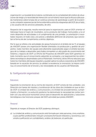 | 358 |                                                                                Capítulo 2
                                                                          EXPERIENCIAS PÚBLICAS




organización. La novedad de la materia, combinada con la complejidad del análisis de situa-
ciones de riesgo y la necesidad de interacción con el notario, hacen que la eficacia sólo pue-
da mantenerse sobre la base de un continuo proceso de aprendizaje a partir de la prácti-
ca de compartir experiencias de forma sistemática entre los integrantes del OCP, de un lado,
y los usuarios de los servicios prestados, de otro.

Respecto de la segunda, resulta esencial para la organización, para el OCP, orientar el
liderazgo hacia el logro de resultados, como producto del trabajo mensurable, y no al
mero desarrollo de actividades o al cumplimiento de una jornada. La orientación a resul-
tados requiere, en todo caso, una previa y detallada definición de procesos, que concre-
ten la forma de dar cumplimiento a dichos objetivos.

Por lo que se refiere a las actividades de apoyo funcional en el ámbito de las TI, el equipo
de ANCERT posee una organización flexible orientada a la producción y gestión de pro-
yectos. Cada miembro del equipo está altamente especializado según el ámbito tecnoló-
gico de su trabajo a desarrollar, pero todos comparten un alto grado de conocimiento del
Sistema y negocio de OCP. La Oficina de Proyectos de ANCERT para OCP, garantiza en
todo momento que el conocimiento adquirido se comparta y se reaprovechen los están-
dares tecnológicos desarrollados para el Notariado. Asimismo, dicha Oficina vela para que
todos los miembros del equipo respeten y puedan aplicar la cultura corporativa de ANCERT,
basada en: la vocación de servicio, la calidad, la excelencia, la innovación, la mejora conti-
nua, el conocimiento de la función y las necesidades de los usuarios del Notariado.



5. Configuración organizativa


Estructura

Siguiendo la orientación de su norma de creación, el OCP consta de tres unidades: una
Dirección con tareas de impulso y coordinación de las otras dos Unidades en que se divi-
de OCP: la Unidad de análisis y comunicación y la Unidad de procedimientos, cumpli-
miento y formación. La evolución posterior ha demostrado la necesidad de contar tam-
bién con una estructura horizontal común para el desarrollo de aplicaciones y soluciones
tecnológicas a las funciones propias del OCP, actividad que presta ANCERT.


Personal

Dejando al margen al Director de OCP, podemos distinguir:

a) La Unidad de análisis y comunicación está formada por siete personas, cinco analistas,
   cuyos perfiles profesionales incluyen una buena formación tributaria y económica, con
   amplia cualificación en contabilidad y análisis de balances, en particular.
 