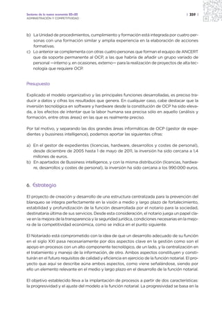 Sectores de la nueva economía 20+20                                                         | 359 |
ADMINISTRACIÓN Y COMPETITIVIDAD




b) La Unidad de procedimientos, cumplimiento y formación está integrada por cuatro per-
   sonas con una formación similar y amplia experiencia en la elaboración de acciones
   formativas.
c) Lo anterior se complementa con otras cuatro personas que forman el equipo de ANCERT
   que da soporte permanente al OCP, a las que habría de añadir un grupo variado de
   personal —interno y, en ocasiones, externo— para la realización de proyectos de alta tec-
   nología que requiere OCP.


Presupuesto

Explicado el modelo organizativo y las principales funciones desarrolladas, es preciso tra-
ducir a datos y cifras los resultados que genera. En cualquier caso, cabe destacar que la
inversión tecnológica en software y hardware desde la constitución de OCP ha sido eleva-
da, a los efectos de intentar que la labor humana sea precisa sólo en aquello (análisis y
formación, entre otras áreas) en las que es realmente preciso.

Por tal motivo, y separando las dos grandes áreas informáticas de OCP (gestor de expe-
dientes y bussiness intelligence), podemos aportar las siguientes cifras:

a) En el gestor de expedientes (licencias, hardware, desarrollos y costes de personal),
   desde diciembre de 2005 hasta 1 de mayo de 2011, la inversión ha sido cercana a 1,4
   millones de euros.
b) En apartados de Bussiness intelligence, y con la misma distribución (licencias, hardwa-
   re, desarrollos y costes de personal), la inversión ha sido cercana a los 990.000 euros.



6. Estrategia

El proyecto de creación y desarrollo de una estructura centralizada para la prevención del
blanqueo se integra perfectamente en la visión a medio y largo plazo de fortalecimiento,
estabilidad y profundización de la función desarrollada por el notario para la sociedad,
destinataria última de sus servicios. Desde esta consideración, el notario juega un papel cla-
ve en la mejora de la transparencia y la seguridad jurídica, condiciones necesarias en la mejo-
ra de la competitividad económica, como se indica en el punto siguiente.

El Notariado está comprometido con la idea de que un desarrollo adecuado de su función
en el siglo XXI pasa necesariamente por dos aspectos clave en la gestión como son el
apoyo en procesos con un alto componente tecnológico, de un lado, y la centralización en
el tratamiento y manejo de la información, de otro. Ambos aspectos constituyen y consti-
tuirán en el futuro requisitos de calidad y eficiencia en ejercicio de la función notarial. El pro-
yecto que aquí se describe aúna ambos aspectos, como viene señalándose, siendo por
ello un elemento relevante en el medio y largo plazo en el desarrollo de la función notarial.

El objetivo establecido lleva a la implantación de procesos a partir de dos características:
la progresividad y el ajuste del modelo a la función notarial. La progresividad se basa en la
 