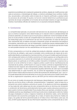 | 360 |                                                                                Capítulo 2
                                                                          EXPERIENCIAS PÚBLICAS




experiencia acreditada de la realización gradual de cambios, alejada de modificaciones radi-
cales en procesos y metodología de trabajo, y orienta la estrategia hacia cambios medita-
dos, secuenciales y articulados sobre la base de un impacto justificado y gradual sobre
los procesos de actividad. El ajuste a la función notarial determina la preferencia por
opciones de encaje compatible con el núcleo de la actividad notarial, en lugar de plantea-
mientos maximalistas difíciles de mantener en un escenario temporal dilatado.



7. Conclusiones

La competitividad aplicada a la provisión del bien/servicio de prevención del blanqueo al
que se orienta el proyecto viene determinada por la relación entre la calidad/utilidad del
producto obtenido y el coste en que se incurre para su obtención. Como ha tratado de refle-
jarse en el documento, la ratio de competitividad ha de valorarse en un contexto temporal
de medio/largo plazo en la estimación de esos dos componentes. El coste de start-up ha
sido ciertamente alto al hallarse asociado al desarrollo propio de elementos tecnológicos
innovadores, elementos que, una vez implantados, constituyen piezas indispensables en la
labor de análisis de situaciones de riesgo y permiten obtener un producto que de otro modo
no sería posible alcanzar con las características con las que se hace.

El otro componente es el nivel de calidad del producto obtenido, valorado en este caso
en términos de utilidad y valor para la sociedad, como condiciones de mejora de la com-
petitividad desde una perspectiva macroeconómica, en la que el modelo aprovecha la posi-
ción ventajosa del notario en el tráfico económico. El notario aparece así configurado como
una pieza esencial en el control del entramado de transacciones y operaciones que se
desenvuelven, en particular, en el tráfico jurídico mercantil e inmobiliario. La esencia de su
función es la de conformar el acto o negocio jurídico a partir de las manifestaciones de
voluntad de las partes, conformación en la que el notario controla la regularidad formal y
material de éste respecto del ordenamiento jurídico. Esta labor de ajuste —verdadero eje
de la función notarial— ha de ir incorporando aquellos elementos de valor que la sociedad
vaya determinado en cada momento. Así, al control de regularidad y el ajuste a derecho
que el notario realiza adiciona ahora el control de la prevención del blanqueo, que —eso sí—
no puede desarrollar de forma eficiente sin el concurso de la estructura creada a tal fin den-
tro de su organización corporativa, esto es, del OCP, por los motivos antes expuestos.

Es así como el modelo de prevención del blanqueo desarrollado por el notariado contri-
buye de una forma eficaz a dificultar comportamientos “irregulares” sobre la base de su
actuación de control cotidiana y próxima al usuario. Si se observa en términos agregados,
no hay duda del valor global que de este componente deriva en términos de minoración
o contención de fenómenos profundamente lesivos para nuestra estructura económica y
para nuestro nivel de competitividad. Pocas dudas ofrece, por ejemplo, considerar las exter-
nalidades positivas que despliega el control que la estructura creada ejerce sobre los medios
de pago empleados en actos o negocios traslativos de derechos reales, como elemento
de limitación de la economía sumergida. De un lado, el notario documenta los medios de
pago y los graba de forma parametrizada en el Índice Único Informático, para que, de
otro, el OCP pueda disponer de esa información específica como componente de un aná-
 