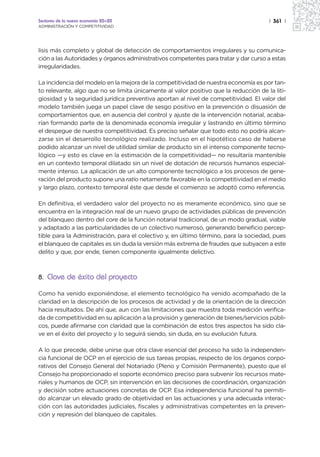 Sectores de la nueva economía 20+20                                                   | 361 |
ADMINISTRACIÓN Y COMPETITIVIDAD




lisis más completo y global de detección de comportamientos irregulares y su comunica-
ción a las Autoridades y órganos administrativos competentes para tratar y dar curso a estas
irregularidades.

La incidencia del modelo en la mejora de la competitividad de nuestra economía es por tan-
to relevante, algo que no se limita únicamente al valor positivo que la reducción de la liti-
giosidad y la seguridad jurídica preventiva aportan al nivel de competitividad. El valor del
modelo también juega un papel clave de sesgo positivo en la prevención o disuasión de
comportamientos que, en ausencia del control y ajuste de la intervención notarial, acaba-
rían formando parte de la denominada economía irregular y lastrando en último término
el despegue de nuestra competitividad. Es preciso señalar que todo esto no podría alcan-
zarse sin el desarrollo tecnológico realizado. Incluso en el hipotético caso de haberse
podido alcanzar un nivel de utilidad similar de producto sin el intenso componente tecno-
lógico —y esto es clave en la estimación de la competitividad— no resultaría mantenible
en un contexto temporal dilatado sin un nivel de dotación de recursos humanos especial-
mente intenso. La aplicación de un alto componente tecnológico a los procesos de gene-
ración del producto supone una ratio netamente favorable en la competitividad en el medio
y largo plazo, contexto temporal éste que desde el comienzo se adoptó como referencia.

En definitiva, el verdadero valor del proyecto no es meramente económico, sino que se
encuentra en la integración real de un nuevo grupo de actividades públicas de prevención
del blanqueo dentro del core de la función notarial tradicional, de un modo gradual, viable
y adaptado a las particularidades de un colectivo numeroso, generando beneficio percep-
tible para la Administración, para el colectivo y, en último término, para la sociedad, pues
el blanqueo de capitales es sin duda la versión más extrema de fraudes que subyacen a este
delito y que, por ende, tienen componente igualmente delictivo.



8. Clave de éxito del proyecto

Como ha venido exponiéndose, el elemento tecnológico ha venido acompañado de la
claridad en la descripción de los procesos de actividad y de la orientación de la dirección
hacia resultados. De ahí que, aun con las limitaciones que muestra toda medición verifica-
da de competitividad en su aplicación a la provisión y generación de bienes/servicios públi-
cos, puede afirmarse con claridad que la combinación de estos tres aspectos ha sido cla-
ve en el éxito del proyecto y lo seguirá siendo, sin duda, en su evolución futura.

A lo que precede, debe unirse que otra clave esencial del proceso ha sido la independen-
cia funcional de OCP en el ejercicio de sus tareas propias, respecto de los órganos corpo-
rativos del Consejo General del Notariado (Pleno y Comisión Permanente), puesto que el
Consejo ha proporcionado el soporte económico preciso para subvenir los recursos mate-
riales y humanos de OCP, sin intervención en las decisiones de coordinación, organización
y decisión sobre actuaciones concretas de OCP. Esa independencia funcional ha permiti-
do alcanzar un elevado grado de objetividad en las actuaciones y una adecuada interac-
ción con las autoridades judiciales, fiscales y administrativas competentes en la preven-
ción y represión del blanqueo de capitales.
 