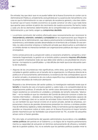 | 364 |                                                                                   Capítulo 3
                                                                                     CONCLUSIONES




De entrada, hay que decir que no se puede hablar de la Nueva Economía sin contar con la
Administración Pública o, simplemente, excluyéndola por su ausencia de mercantilismo. Una
cosa es que la Administración no sea un ejemplo de excelencia general y otra bien distin-
ta pensar que el nuevo modelo económico se puede construir sin ella o que nada tiene
que aportar para cambiar el patrón de crecimiento de nuestra economía. De hecho, todos
y cada uno de los elementos determinantes de la competitividad son competencia de la
Administración y, por tanto, exigen su compromiso decidido.

• La primera conclusión del análisis efectuado pasa necesariamente por reconocer la
  trascendencia, extensión, variedad y complejidad de las organizaciones que integran la
  Economía de la Administración, que abarca prácticamente la totalidad de los sectores
  económicos y actividades sociales desarrolladas en el territorio de un Estado. En ese sen-
  tido, no cabe encontrar empresa o institución privada que desenvuelva su actividad en
  un ámbito donde no interactúe también con organizaciones públicas de mayor o menor
  envergadura.

  Como consecuencia de su proyección sobre un escenario amplísimo, variopinto y enor-
  memente fragmentado, la gestión en el ámbito público presenta mayores dificultades
  que la gestión empresarial, toda vez que debe estar atenta a una pluralidad de circuns-
  tancias —la mayoría no cuantificables— y más difíciles de medir que la tan elocuente cuen-
  ta de resultados.

• Algunas de las circunstancias más significativas, entre otras, que hacen distinta y más
  compleja la gestión pública son el tamaño de la organización, la influencia directa de la
  política en el funcionamiento administrativo, la existencia de más contrapoderes que en
  el sector privado y la presencia de una cultura específica muy consolidada derivada de
  su propia naturaleza de institución atemporal.

  Respecto a las dimensiones del sector público, la investigación realizada revela que el
  tamaño sí importa de cara a la buena gestión y, sobre todo, a la competitividad de las
  organizaciones públicas. El estudio de los veinte casos demuestra que normalmente la
  mayor excelencia se concentra en unidades y entidades de tamaño reducido, “abarca-
  bles” —en la medida en que los miembros del Comité de dirección conocen a todos los
  mandos intermedios—, dotadas de autonomía y dirigidas por profesionales capaces de
  ejercer un liderazgo claro en su sector de actividad. Estos mismos factores, en definiti-
  va, son también los que marcan el éxito en el sector privado, donde las empresas, cor-
  poraciones o bancos de grandes dimensiones presentan los mismos o similares proble-
  mas de ineficiencia, rigideces y redes clientelares. Antes, lo normal era que las organizaciones
  grandes se impusieran sobre el resto, pero en la Nueva Economía el mayor tamaño
  pierde importancia por las facilidades que proporcionan las TIC, al poder las pequeñas
  actuar como si fueran grandes.

  Por otro lado, el sometimiento del aparato administrativo burocrático a los condicio-
  nantes políticos del partido en el Gobierno y a la lógica de la mayoría parlamentaria
  merma su capacidad de actuación en términos exclusivamente de eficacia y rentabili-
  dad de la gestión pública. Así, no es extraño que los partidos políticos puedan mirar la
 