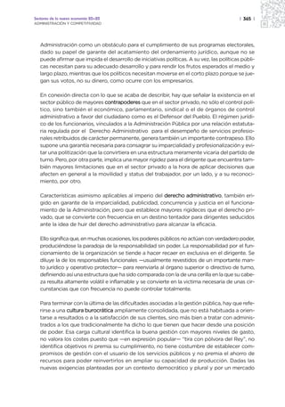 Sectores de la nueva economía 20+20                                                        | 365 |
ADMINISTRACIÓN Y COMPETITIVIDAD




   Administración como un obstáculo para el cumplimiento de sus programas electorales,
   dado su papel de garante del acatamiento del ordenamiento jurídico, aunque no se
   puede afirmar que impida el desarrollo de iniciativas políticas. A su vez, las políticas públi-
   cas necesitan para su adecuado desarrollo y para rendir los frutos esperados el medio y
   largo plazo, mientras que los políticos necesitan moverse en el corto plazo porque se jue-
   gan sus votos, no su dinero, como ocurre con los empresarios.

   En conexión directa con lo que se acaba de describir, hay que señalar la existencia en el
   sector público de mayores contrapoderes que en el sector privado, no sólo el control polí-
   tico, sino también el económico, parlamentario, sindical o el de órganos de control
   administrativo a favor del ciudadano como es el Defensor del Pueblo. El régimen jurídi-
   co de los funcionarios, vinculados a la Administración Pública por una relación estatuta-
   ria regulada por el Derecho Administrativo para el desempeño de servicios profesio-
   nales retribuidos de carácter permanente, genera también un importante contrapeso. Ello
   supone una garantía necesaria para consagrar su imparcialidad y profesionalización y evi-
   tar una politización que la convirtiera en una estructura meramente vicaria del partido de
   turno. Pero, por otra parte, implica una mayor rigidez para el dirigente que encuentra tam-
   bién mayores limitaciones que en el sector privado a la hora de aplicar decisiones que
   afecten en general a la movilidad y status del trabajador, por un lado, y a su reconoci-
   miento, por otro.

   Características asimismo aplicables al imperio del derecho administrativo, también eri-
   gido en garante de la imparcialidad, publicidad, concurrencia y justicia en el funciona-
   miento de la Administración, pero que establece mayores rigideces que el derecho pri-
   vado, que se convierte con frecuencia en un destino tentador para dirigentes seducidos
   ante la idea de huir del derecho administrativo para alcanzar la eficacia.

   Ello significa que, en muchas ocasiones, los poderes públicos no actúan con verdadero poder,
   produciéndose la paradoja de la responsabilidad sin poder. La responsabilidad por el fun-
   cionamiento de la organización se tiende a hacer recaer en exclusiva en el dirigente. Se
   diluye la de los responsables funcionales —usualmente revestidos de un importante man-
   to jurídico y operativo protector— para reenviarla al órgano superior o directivo de turno,
   definiendo así una estructura que ha sido comparada con la de una cerilla en la que su cabe-
   za resulta altamente volátil e inflamable y se convierte en la victima necesaria de unas cir-
   cunstancias que con frecuencia no puede controlar totalmente.

   Para terminar con la última de las dificultades asociadas a la gestión pública, hay que refe-
   rirse a una cultura burocrática ampliamente consolidada, que no está habituada a orien-
   tarse a resultados o a la satisfacción de sus clientes, sino más bien a tratar con adminis-
   trados a los que tradicionalmente ha dicho lo que tienen que hacer desde una posición
   de poder. Esa carga cultural identifica la buena gestión con mayores niveles de gasto,
   no valora los costes puesto que —en expresión popular— “tira con pólvora del Rey”, no
   identifica objetivos ni premia su cumplimiento, no tiene costumbre de establecer com-
   promisos de gestión con el usuario de los servicios públicos y no premia el ahorro de
   recursos para poder reinvertirlos en ampliar su capacidad de producción. Dadas las
   nuevas exigencias planteadas por un contexto democrático y plural y por un mercado
 