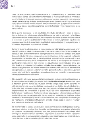 | 366 |                                                                              Capítulo 3
                                                                                CONCLUSIONES




  cuyos parámetros de actuación para propiciar la competitividad y el crecimiento eco-
  nómico están siendo radicalmente transformados, la investigación realizada revela que
  son prioritariamente las organizaciones públicas que han sido capaces de incorporar una
  cultura de servicio, de atender las necesidades de los usuarios, de abrirse a la innova-
  ción y a la creación de nuevos modelos de funcionamiento, las que presentan los mayo-
  res éxitos y las que se están adaptando con más facilidad y más rápidamente a esa
  nueva realidad.

• De lo que no cabe duda —y los resultados del estudio corroboran— es de la trascen-
  dencia de la acción pública, que afecta al bienestar de toda la sociedad y a la vida en
  comunidad frente al limitado espacio de un negocio, sea éste el que sea, así como de que
  la esencia de la gestión pública (administración de lo común, aplicación equitativa de
  recursos, garantía de la seguridad e igualdad de oportunidades) ni es cuestionable ni
  siquiera es “negociable” con el sector privado.

  Siendo el fin de la Administración la maximización de valor social y presentando enor-
  mes dificultades la medición de su actuación en términos económicos, ello no debe ser
  obstáculo para atender también en las organizaciones públicas una correcta evaluación
  de su actividad en términos comparativos con instituciones similares, para la realización
  de auditorías de gestión, para la identificación e intercambio de buenas prácticas o
  para una rendición de cuentas transparente. De hecho, el estudio pone en evidencia
  que los proyectos públicos más exitosos son aquellos que han introducido en su ges-
  tión, desde la singularidad de lo público, criterios de mercado, y han sabido incorporar
  las tensiones generadas por éste en beneficio de la creación de valor social. Es cierto que
  las organizaciones públicas no tienen como fin generar beneficios económicos, pero en
  ningún sitio está dicho que deban necesariamente no ser rentables o que presenten
  una incapacidad natural para serlo.

• Otra cuestión relevante que aporta la investigación es la creciente utilización en la
  Administración de metodologías propias de la planificación estratégica, entendida como
  el diseño de grandes marcos de actuación a medio y largo plazo, ligados de forma fle-
  xible pero coherente con una estrategia continuada en un ámbito de actividad concre-
  to. Es más, esos planes estratégicos se elaboran después de haber realizado un análisis
  en profundidad del contexto en el que se actúa y de haber elaborado un diagnóstico
  de fortalezas y debilidades. Así, la mayoría de los proyectos seleccionados cuenta con
  un plan de acción para el desarrollo de sus objetivos estratégicos, en el que se han
  identificado las estrategias públicas que resultan clave para competir en un mundo glo-
  bal y se fijan las prioridades institucionales a medio y largo plazo en lugar de focalizar-
  se en conseguir objetivos a corto plazo.

  Del mismo modo, se aprecia una evolución positiva en los planes estratégicos de las orga-
  nizaciones públicas en el sentido de relajar las rigideces que acompañan a la gestión
  por objetivos, definiéndolos de manera más vaga y amplia en el seno de grandes líneas
  estratégicas de actuación que permitan a las personas que los han de llevar a cabo tra-
  tar de alcanzarlos “a su manera”, con entusiasmo y sin las cortapisas que impone la buro-
  cracia, incluida la rígida metodología de los propios planes.
 