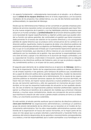 Sectores de la nueva economía 20+20                                                    | 367 |
ADMINISTRACIÓN Y COMPETITIVIDAD




• Un aspecto fundamental —reiteradamente mencionado en el estudio— es la influencia
  que la calidad de los equipos directivos tiene en el éxito organizativo y en los buenos
  resultados de los proyectos. Esa calidad deriva, a su vez, de dos factores esenciales: la
  profesionalidad y la capacidad de liderazgo.

   Desde que las Administraciones Públicas se han convertido en grandes empresas pres-
   tadoras de servicios necesitan contar con personal directivo preparado para hacer fren-
   te a las nuevas exigencias de la gestión y con las habilidades prácticas necesarias para
   actuar en un mundo complejo. La profesionalización de la función directiva pública impli-
   ca la necesidad de regular específicamente su régimen jurídico para que puedan aten-
   der su función con plenas garantías, dar continuidad a la gestión que tienen encomen-
   dada poniendo fin al exceso de rotación en los puestos directivos y a la consiguiente
   pérdida de capital directivo que se produce como consecuencia de los cambios en la
   dirección política. Igualmente, implica la exigencia de dotar a los directivos públicos de
   autonomía suficiente para afrontar sus objetivos con flexibilidad y cierto margen de manio-
   bra, lo que en la actualidad está limitado por el permanente hipercontrol ejercido por
   los órganos horizontales, que redunda en última instancia en una creciente desrespon-
   sabilización por los resultados de la gestión. Hay que premiar la responsabilidad como
   una clave de éxito y apoyar a los directivos en la asunción de riesgos controlados y en
   su capacidad de iniciativa, creatividad e innovación, equilibrándola con su obligada
   obediencia a las directrices políticas del Gobierno, pero sin que se produzca seguidis-
   mo, sometimiento acrítico o, en el peor de los casos, politización.

   El segundo gran elemento de la calidad directiva es el ejercicio de liderazgo, dentro y
   fuera de la organización. Dentro de las organizaciones públicas es tiempo de líderes y
   no de simples expertos ni de gestores, pero tampoco de políticos que, excediéndose
   de su papel de dirección política de los grandes departamentos, invadan las decisiones
   que corresponden a los profesionales de la Administración. En la cúpula de las organi-
   zaciones públicas se necesitan personas capaces de movilizar recursos dormidos, de
   hacer más con menos, de inspirar nuevas soluciones a nuevos problemas y, por encima
   de eso, de transmitir optimismo y afán de superación en momentos de gran incerti-
   dumbre, en los que los esquemas tradicionales de actuación se han quedado obsole-
   tos. De cara al exterior, las organizaciones públicas necesitan profesionales capaces de
   ejercer su influencia en beneficio de la adopción de medidas que armonicen intereses
   diversos, y muchas veces contradictorios, desde una concepción de servicio público
   que maximice la creación de valor social y genere amplio consenso en torno a un desa-
   rrollo y un crecimiento económico sostenibles.

   En este sentido, el estudio permite aventurar que el colectivo de directivos públicos es
   clave para transformar las organizaciones administrativas y constituye un auténtico
   grupo de presión demandante de las reformas que se necesitan en el modelo de fun-
   cionamiento administrativo. Son los altos responsables administrativos quienes están
   tirando de la organización en busca de nuevos horizontes, en la mayor parte de los
   casos sin más apoyo que su propia voluntad y automotivación y haciendo frente a las
   presiones del entorno desprovistos de las garantías o reconocimiento correspondientes
   a su estatus y nivel de responsabilidad, que sí suelen acompañar a sus homólogos en el
 