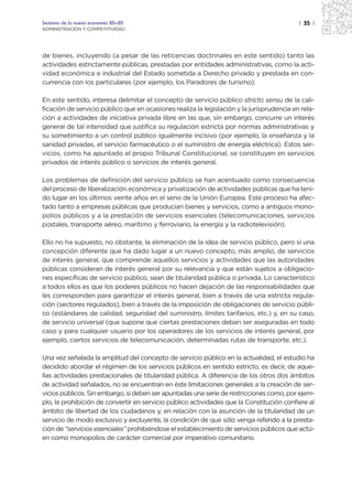 Sectores de la nueva economía 20+20                                                        | 35 |
ADMINISTRACIÓN Y COMPETITIVIDAD




de bienes, incluyendo (a pesar de las reticencias doctrinales en este sentido) tanto las
actividades estrictamente públicas, prestadas por entidades administrativas, como la acti-
vidad económica e industrial del Estado sometida a Derecho privado y prestada en con-
currencia con los particulares (por ejemplo, los Paradores de turismo).

En este sentido, interesa delimitar el concepto de servicio público stricto sensu de la cali-
ficación de servicio público que en ocasiones realiza la legislación y la jurisprudencia en rela-
ción a actividades de iniciativa privada libre en las que, sin embargo, concurre un interés
general de tal intensidad que justifica su regulación estricta por normas administrativas y
su sometimiento a un control público igualmente incisivo (por ejemplo, la enseñanza y la
sanidad privadas, el servicio farmacéutico o el suministro de energía eléctrica). Estos ser-
vicios, como ha apuntado el propio Tribunal Constitucional, se constituyen en servicios
privados de interés público o servicios de interés general.

Los problemas de definición del servicio público se han acentuado como consecuencia
del proceso de liberalización económica y privatización de actividades públicas que ha teni-
do lugar en los últimos veinte años en el seno de la Unión Europea. Este proceso ha afec-
tado tanto a empresas públicas que producían bienes y servicios, como a antiguos mono-
polios públicos y a la prestación de servicios esenciales (telecomunicaciones, servicios
postales, transporte aéreo, marítimo y ferroviario, la energía y la radiotelevisión).

Ello no ha supuesto, no obstante, la eliminación de la idea de servicio público, pero sí una
concepción diferente que ha dado lugar a un nuevo concepto, más amplio, de servicios
de interés general, que comprende aquellos servicios y actividades que las autoridades
públicas consideran de interés general por su relevancia y que están sujetos a obligacio-
nes específicas de servicio público, sean de titularidad pública o privada. Lo característico
a todos ellos es que los poderes públicos no hacen dejación de las responsabilidades que
les corresponden para garantizar el interés general, bien a través de una estricta regula-
ción (sectores regulados), bien a través de la imposición de obligaciones de servicio públi-
co (estándares de calidad, seguridad del suministro, límites tarifarios, etc.) y, en su caso,
de servicio universal (que supone que ciertas prestaciones deban ser aseguradas en todo
caso y para cualquier usuario por los operadores de los servicios de interés general, por
ejemplo, ciertos servicios de telecomunicación, determinadas rutas de transporte, etc.).

Una vez señalada la amplitud del concepto de servicio público en la actualidad, el estudio ha
decidido abordar el régimen de los servicios públicos en sentido estricto, es decir, de aque-
llas actividades prestacionales de titularidad pública. A diferencia de los otros dos ámbitos
de actividad señalados, no se encuentran en éste limitaciones generales a la creación de ser-
vicios públicos. Sin embargo, sí deben ser apuntadas una serie de restricciones como, por ejem-
plo, la prohibición de convertir en servicio público actividades que la Constitución confiere al
ámbito de libertad de los ciudadanos y, en relación con la asunción de la titularidad de un
servicio de modo exclusivo y excluyente, la condición de que sólo venga referido a la presta-
ción de “servicios esenciales” prohibiéndose el establecimiento de servicios públicos que actú-
en como monopolios de carácter comercial por imperativo comunitario.
 