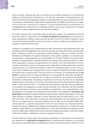 | 368 |                                                                               Capítulo 3
                                                                                 CONCLUSIONES




  sector privado. Después de todo, los políticos son estrellas fugaces en la constelación
  pública; los funcionarios permanecen y son ellos los que hacen la Administración. Los
  altos funcionarios de los grandes cuerpos son profesionales con gran preparación (como
  lo atestigua su demanda por parte de las empresas para confiarles la marcha de sus nego-
  cios en una clara “guerra por el talento”) y están acostumbrados a enfrentarse a la
  complejidad que presentan los problemas públicos, por lo que constituyen la cantera
  natural en la que se deben formar los directivos públicos.

• En íntima relación con lo señalado sobre la dirección pública, la investigación llama la
  atención sobre la importancia del modelo de gestión de personas que se aplica en
  cada organización pública, hasta el punto de que el mismo se erige en algunos casos
  en la gran ventaja competitiva o, por el contrario, en otros constituye una auténtica rémo-
  ra para su buen funcionamiento.

  Aunque es innegable que la Administración está compuesta mayoritariamente por una
  verdadera élite de trabajadores del conocimiento que han superado difíciles pruebas para
  lograr trabajar en el sitio en el que todos quieren trabajar, y que en su mayoría son pro-
  fesionales cualificados con ganas de producir valor público, también es conocido que
  las garantías y sobreprotección que acompañan a la Función Pública en aras de salva-
  guardar su imparcialidad y profesionalidad en el manejo de los asuntos públicos, suelen
  traer aparejado un exceso de paternalismo. En efecto, en la Administración el movi-
  miento reivindicativo, que es consustancial a la naturaleza humana, suele tener carácter
  unidireccional y se reconduce siempre a favor del empleado público y casi nunca a
  favor de los intereses de la organización. Lo que se gana en derechos sociales se pierde
  en eficacia de la organización. De esta forma, el consenso y la búsqueda de la paz
  social funcionan como un nuevo contrapeso en la búsqueda de resultados, fortalecien-
  do un igualitarismo en la gestión de los Recursos Humanos que produce inequidades,
  fomenta la mediocridad y penaliza la excelencia. De ahí que muchos de los proyectos
  seleccionados y descritos en el sector de la Economía de la Administración hagan hin-
  capié —como clave de éxito— en la aplicación de programas de dirección por objetivos,
  en la gestión por proyectos en lugar de por procesos, en la utilización de herramientas
  de reconocimiento y premio a los resultados conseguidos y, muy especialmente, en la
  introducción de sistemas de evaluación del desempeño. Sin embargo, la evaluación del
  desempeño aplicada en la Administración puede producir efectos perversos si no se con-
  sigue orientar a la gente a obtener el mejor resultado para la organización y no a “salir
  bien en la foto”. Por otro lado, la evaluación del desempeño rara vez fomenta el entu-
  siasmo y el orgullo de ser servidores públicos sino el valor de la competitividad, total-
  mente privado. La voluntad de prestar servicio no se compra ni se impone coactiva-
  mente sino que se adquiere por propio convencimiento, apelando a lo mejor de cada
  persona. Ligar salarios con productividad es un reto imprescindible de abordar en una
  Función Pública que debería renunciar a ciertos privilegios para poder mantener la segu-
  ridad en el empleo y adaptarse a la actual coyuntura de crisis.

• En otro orden de cosas, todos los proyectos analizados, sin excepción, se caracterizan
  por demostrar la capacidad de adaptación de la Administración Pública a los cambios
  del entorno y especialmente a los efectos de la crisis, no sólo económica y financiera, sino
 