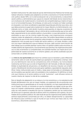 Sectores de la nueva economía 20+20                                                    | 369 |
ADMINISTRACIÓN Y COMPETITIVIDAD




   también institucional. No cabe duda de que las Administraciones Públicas han tenido que
   realizar esfuerzos notables para adaptarse con éxito a escenarios en honda transforma-
   ción política desde 1978, con la democratización de su funcionamiento, la descentrali-
   zación política y administrativa que supuso la creación del Estado de las Autonomías o
   con el esfuerzo de modernización e incremento de competitividad que implicó el ingre-
   so en la Comunidad Europea. Sin embargo, en este punto no basta con haber acertado
   en el pasado o con tener acreditada la capacidad requerida para afrontar esos retos, sino
   que debe ponerse en juego todo el potencial sin mayor dilación y la Administración, con-
   siderada como un todo, está dando muestras preocupantes en algunas ocasiones de
   “estar pensándoselo” demasiado o de ser víctima de los condicionantes que se han seña-
   lado, especialmente los de carácter político y burocrático. Lo que demuestran los casos
   analizados es que, con las mismas reglas de juego, unas organizaciones consiguen
   mejores niveles de adaptación y eficacia que otras. Del análisis desarrollado se extrae la
   conclusión de que el éxito de los proyectos seleccionados ha exigido una capacidad de
   adaptación más acusada que la media del sector público y, sin duda, llevada a cabo
   con una mayor celeridad de lo que es habitual. Así pues, cabe concluir como lección de
   este trabajo que es posible plantear nuevos retos a la gestión pública para encontrar un
   modelo distinto de organización y funcionamiento que permita a las organizaciones públi-
   cas no sólo incrementar su competitividad, sino también facilitar una mejora de la com-
   petitividad de nuestra economía en un entorno global y de cambio acelerado que pre-
   coniza todo un cambio de época.

• La crisis es una oportunidad para hacer los cambios que se necesitan y para reflexionar
  seriamente sobre el coste de oportunidad que aparejaría no abordarlos a tiempo: reali-
  zar una delimitación clara de las competencias entre el Estado y las Comunidades
  Autónomas de forma que se evite la fragmentación del mercado, la falta de responsa-
  bilidad, la duplicidad de actuaciones y el despilfarro de recursos; impulsar una simplifi-
  cación y flexibilización de estructuras para ganar agilidad y capacidad de respuesta; iden-
  tificar metas institucionales para el medio y largo plazo enmarcadas en estrategias de
  servicio público que aporten valor a la sociedad y a los ciudadanos. En definitiva, la medi-
  ción que interesa en el sector público es la de “outcomes”: cuán eficaces somos en
  nuestro intento de mejorar la vida de los ciudadanos.

   Pero el desafío de adaptación no se reduce a la crisis económica y a la subsistencia del
   Estado del Bienestar sino, aún en mayor medida, a la superación de una profunda crisis
   institucional que es generalizada en el mundo occidental y se hace especialmente gra-
   ve en España. Vivimos un momento en que ha cristalizado una rigidez social que ame-
   naza con impedir violentamente cualquier reducción de ese Estado del Bienestar y es
   cada vez más patente la desafección que los ciudadanos sienten por las instituciones,
   de forma que se agranda cada día el abismo entre los problemas de la gente y las prio-
   ridades de los poderes públicos. No cabe duda de que las organizaciones públicas deben
   sentirse especialmente concernidas por ello y no deben desaprovechar su capacidad
   de influencia para contribuir a que el mundo en que vivimos sea mejor, esto es, más
   económica y éticamente sostenible.
 