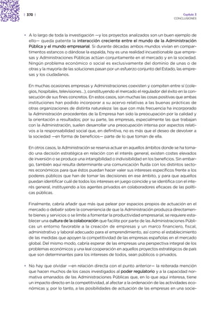 | 370 |                                                                                Capítulo 3
                                                                                  CONCLUSIONES




• A lo largo de toda la investigación —y los proyectos analizados son un buen ejemplo de
  ello— queda patente la interacción creciente entre el mundo de la Administración
  Pública y el mundo empresarial. Si durante décadas ambos mundos vivían en compar-
  timentos estancos o dándose la espalda, hoy es una realidad incuestionable que empre-
  sas y Administraciones Públicas actúan conjuntamente en el mercado y en la sociedad.
  Ningún problema económico o social es exclusivamente del dominio de unas o de
  otras y la mayoría de las soluciones pasan por un esfuerzo conjunto del Estado, las empre-
  sas y los ciudadanos.

  En muchas ocasiones empresas y Administraciones coexisten y compiten entre sí (cole-
  gios, hospitales, televisiones…), constituyendo el mercado el regulador del éxito en la con-
  secución de sus fines concretos. En estos casos, son muchas las cosas positivas que ambas
  instituciones han podido incorporar a su acervo relativas a las buenas prácticas de
  otras organizaciones de distinta naturaleza: las que con más frecuencia ha incorporado
  la Administración procedentes de la Empresa han sido la preocupación por la calidad y
  la orientación a resultados; por su parte, las empresas, especialmente las que trabajan
  con la Administración, suelen desarrollar una preocupación intensa por aspectos relati-
  vos a la responsabilidad social que, en definitiva, no es más que el deseo de devolver a
  la sociedad —en forma de beneficios— parte de lo que toman de ella.

  En otros casos, la Administración se reserva actuar en aquellos ámbitos donde se ha toma-
  do una decisión estratégica en relación con el interés general, existen costes elevados
  de inversión o se produce una intangibilidad o indivisibilidad en los beneficios. Sin embar-
  go, también aquí resulta determinante una comunicación fluida con los distintos secto-
  res económicos para que éstos puedan hacer valer sus intereses específicos frente a los
  poderes públicos que han de tomar las decisiones en ese ámbito, y para que aquellos
  puedan identificar cuál de todos los intereses en juego coincide y se identifica con el inte-
  rés general, instituyendo a los agentes privados en colaboradores eficaces de las políti-
  cas públicas.

  Finalmente, cabría añadir que más que pelear por espacios propios de actuación en el
  mercado o debatir sobre la conveniencia de que la Administración produzca directamen-
  te bienes y servicios o se limite a fomentar la productividad empresarial, se requiere esta-
  blecer una cultura de la colaboración que facilite por parte de las Administraciones Públi-
  cas un entorno favorable a la creación de empresas y un marco financiero, fiscal,
  administrativo y laboral adecuado para el emprendimiento, así como el establecimiento
  de las medidas que apoyen la competitividad de las empresas españolas en el mercado
  global. Del mismo modo, cabría esperar de las empresas una perspectiva integral de los
  problemas económicos y una leal cooperación en aquellos proyectos estratégicos de país
  que son determinantes para los intereses de todos, sean públicos o privados.

• No hay que olvidar —en relación directa con el punto anterior— la reiterada mención
  que hacen muchos de los casos investigados al poder regulatorio y a la capacidad nor-
  mativa emanados de las Administraciones Públicas que, en lo que aquí interesa, tiene
  un impacto directo en la competitividad, al afectar a la ordenación de las actividades eco-
  nómicas y, por lo tanto, a las posibilidades de actuación de las empresas en una socie-
 