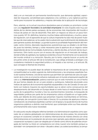 Sectores de la nueva economía 20+20                                                   | 371 |
ADMINISTRACIÓN Y COMPETITIVIDAD




   dad y en un mercado en permanente transformación, que demanda agilidad, capaci-
   dad de respuesta, sensibilidad para adaptarse a los cambios y una vigilancia perma-
   nente para incorporar los adelantos y mejoras derivadas de la aplicación de tecnología.

   Pero, además, en la actual coyuntura desoladora para el empleo es prioritario contar
   con una regulación favorable a la actividad empresarial. En esto España está muy por
   detrás de los demás países europeos, de las economías más importantes del mundo e
   incluso de países en vías de desarrollo. Para abrir un negocio se sitúa en un poco hon-
   roso puesto 147. En definitiva, tenemos muchas trabas administrativas y mucha y pesa-
   da regulación, con el agravante de que la cultura imperante ha sido más de poner mule-
   tas que de crear palancas: se ha usado más la subvención que la eliminación de obstáculos
   para generar puestos de trabajo. La guinda la pone la ya señalada fragmentación del mer-
   cado: como mínimo, diecisiete regulaciones autonómicas que se añaden a la del Esta-
   do, pues los trámites, tiempo y coste necesarios para la apertura de un negocio varían
   dependiendo de las Comunidades Autónomas, y dentro de ellas, en función de los Ayun-
   tamientos. Otro tanto ocurre con el exceso de regulación en el mercado de trabajo,
   donde la falta de agilidad y las rigideces existentes chocan frontalmente con la oposición
   del mundo sindical a su remoción. Resulta, por lo tanto, urgente buscar un punto de
   encuentro entre el artículo 105 de la Constitución, que obliga al Estado a proteger a los
   ciudadanos mediante la seguridad jurídica y el respeto a las normas, y el artículo 38,
   que consagra la libertad de empresa.

• La investigación no puede dejar de señalar la importancia de ser conscientes de que la
  competitividad se la están jugando las Administraciones y las empresas españolas fue-
  ra de nuestras fronteras. Una de las razones que permiten ser optimista de cara a la supe-
  ración de la crisis es el enorme esfuerzo realizado por el mundo empresarial español de
  cara a su internacionalización, palanca esencial que en este momento se une al hecho
  de que hemos dejado de ser un país aislado y autárquico, habiendo alcanzado unos
  índices de apertura de la economía española equiparables a los de Canadá. En ese con-
  texto son todavía mayores las oportunidades que se abren como consecuencia del
  desplazamiento del desarrollo en Europa desde el norte hacia el mediterráneo. En ese
  punto de la geopolítica mundial y tras los acontecimientos recientes, la búsqueda de
  seguridades jurídicas por parte de los empresarios coloca a España en un lugar prefe-
  rente, por delante de otros países que presentan mayores incertidumbres en términos,
  por ejemplo, de corrupción (como Italia o Grecia). En su proceso de apertura e interna-
  cionalización, las empresas españolas cuentan con el apoyo y la ayuda técnica de muchos
  organismos públicos a distinto nivel territorial, que contemplan entre sus fines atender
  prioritariamente esta nueva necesidad.

   En este punto resulta obligado referirse también a la Administración española como ope-
   rador de un sistema globalizado con Administraciones de otros países. No únicamente
   porque en ocasiones compite en el sistema internacional de manera directa con otras
   Administraciones en la prestación de servicios (por ejemplo, para obtener proyectos de
   cooperación europeos o para ser elegida por el cliente como oficina de patentes encar-
   gada de tramitar su titulo en competencia con otras nueve) sino también porque su
   actividad —en comparación con otras— disuade o atrae. Los costes burocráticos, la corrup-
 