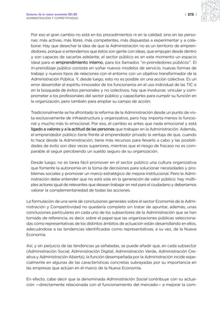 Sectores de la nueva economía 20+20                                                      | 373 |
ADMINISTRACIÓN Y COMPETITIVIDAD




   Por eso el gran cambio no está en los procedimientos ni en la calidad, sino en las perso-
   nas: más activas, más libres, más competentes, más dispuestas a experimentar y a cola-
   borar. Hay que desechar la idea de que la Administración no es un territorio de empren-
   dedores, porque si entendemos que éstos son gente con ideas, que empujan desde dentro
   y son capaces de sacarlas adelante, el sector público es en este momento un espacio
   ideal para el emprendimiento interno, para los llamados “in-prendedores públicos”. El
   In-prendizaje público consiste en soñar nuevos modelos de servicio, nuevas formas de
   trabajo y nuevos tipos de relaciones con el entorno con un objetivo transformador de la
   Administración Pública. Y, desde luego, esto no es posible sin una acción colectiva. Es un
   error desarrollar el espíritu innovador de los funcionarios en el uso individual de las TIC o
   en la búsqueda de éxitos personales y no colectivos; hay que involucrar, vincular y com-
   prometer a los profesionales del sector público y capacitarles para cumplir su función en
   la organización, pero también para ampliar su campo de acción.

   Tradicionalmente se ha afrontado la reforma de la Administración desde un punto de vis-
   ta exclusivamente de infraestructura y organizativo, pero hoy importa menos lo funcio-
   nal y mucho más lo emocional. Por eso, el cambio es antes que nada emocional y está
   ligado a valores y a la actitud de las personas que trabajan en la Administración. Además,
   el emprendedor público tiene frente al emprendedor privado la ventaja de que, cuando
   lo hace desde la Administración, tiene más recursos para llevarlo a cabo y las posibili-
   dades de éxito son diez veces superiores, mientras que el riesgo de fracaso no es com-
   parable al seguir percibiendo un sueldo seguro de su organización.

   Desde luego, no es tarea fácil promover en el sector público una cultura organizativa
   que fomente la autonomía en la toma de decisiones para solucionar necesidades y pro-
   blemas sociales y promover un marco estratégico de mejora institucional. Pero la Admi-
   nistración debe entender que no está sola en la generación de valor público: hay múlti-
   ples actores igual de relevantes que desean trabajar en red para el ciudadano y deberíamos
   valorar la complementariedad de todas las acciones.

La formulación de una serie de conclusiones generales sobre el sector Economía de la Admi-
nistración y Competitividad no quedaría completo sin tratar de apuntar, además, unas
conclusiones particulares en cada uno de los subsectores de la Administración que se han
tomado de referencia, es decir, sobre el papel que las organizaciones públicas selecciona-
das como representativas de los distintos ámbitos de actuación están desarrollando en ellos,
adecuándose a las tendencias identificadas como representativas, a su vez, de la Nueva
Economía.

Así, y sin perjuicio de las tendencias ya señaladas, se puede añadir que, en cada subsector
(Administración Social, Administración Digital, Administración Verde, Administración Cre-
ativa y Administración Abierta), la función desempeñada por la Administración incide espe-
cialmente en algunas de las características concretas subrayadas por su importancia en
las empresas que actúan en el marco de la Nueva Economía.

En efecto, cabe decir que la denominada Administración Social contribuye con su actua-
ción —directamente relacionada con el funcionamiento del mercado— a mejorar la com-
 