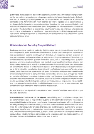 | 374 |                                                                               Capítulo 3
                                                                                 CONCLUSIONES




petitividad de los sectores de nuestra economía; la llamada Administración Digital con-
centra sus mejores actuaciones en el aprovechamiento de las ventajas derivadas de la uti-
lización de tecnología y en la generación de innovación en sus campos de actividad; la
calificada como Administración Verde atiende los valores ligados con la sostenibilidad y
un desarrollo fundamentado en principios éticos de actuación y de responsabilidad con el
entorno; la Administración Creativa se aplica a la generación de conocimiento como nue-
vo capital y fundamento de la economía y a su transferencia a las empresas y los sectores
productivos; y, finalmente, la identificada como Administración Abierta incorpora los nue-
vos valores de la participación, la colaboración y la transparencia en sus relaciones con la
sociedad a la que sirve.




Administración Social y Competitividad
Dado que, como se ha dicho, todos los factores clave para la competitividad económica
son competencia de las Administraciones Públicas, puede concluirse que las organizacio-
nes que actúan en su seno constituyen, en definitiva, un escaparate del país y ejercen en
muchas ocasiones un liderazgo claro de sectores económicos concretos. Ello ocurre por
diversas razones, que tienen que ver, entre otras cosas, con la seguridad jurídica que pro-
porciona un marco legal consolidado y de calidad; con el establecimiento de alianzas con
instituciones líderes que es más fácil de abordar para la Administración que para una empre-
sa; con el hecho de que el coste inicial de algunos proyectos sólo se puede acometer des-
de la Administración; con el valor de certificación u oficialidad que acompaña a las actua-
ciones, datos e información procedentes del sector público; con el impulso de la productividad
empresarial para mejorar la competitividad atendiendo a criterios que, en lugar de insistir
en trabajar más horas, preconizan trabajar mejor y centrándose en actividades con valor
añadido; al establecimiento de círculos virtuosos que favorecen una gestión empresarial efi-
ciente que asegura también la protección de servicios públicos en principio no competiti-
vos; o el aprovechamiento de las posibilidades que proporcionan el marco europeo y el
alineamiento con estándares internacionales de actuación.

En este apartado las organizaciones públicas seleccionadas son buen ejemplo de lo que
se acaba de señalar:

El Consorcio de Compensación de Seguros ha iniciado y está consolidando un proceso
de transformación que le ha permitido superar el ámbito tradicionalmente reservado a
esa entidad (fundamentalmente cobertura de riesgos extraordinarios y fondo de garantía
en el seguro obligatorio del automóvil) y constituir una complementariedad funcional diná-
mica del sector asegurador privado. El proceso de cambio supone que la oferta asegura-
dora no se vea afectada por circunstancias extremas, garantizándose así a los asegura-
dos, tanto empresas como particulares, que van a poder contar con un catálogo de coberturas
aseguradoras estable, tanto en contenidos como en precios, con los efectos positivos en
términos de competitividad que ello supone para el sector.
 
