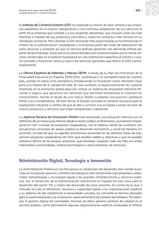 Sectores de la nueva economía 20+20                                                     | 375 |
ADMINISTRACIÓN Y COMPETITIVIDAD




El Instituto de Comercio Exterior ICEX ha mejorado su misión de abrir camino a las empre-
sas españolas en el exterior obligándose a una continua adaptación de sus servicios al
perfil de la empresa que compite y a sus exigentes demandas, que incluyen cada vez más
informes a medida de sus productos concretos y sobre los contactos más idóneos en su
estrategia comercial. Para atender a esta demanda más especializada se ha introducido el
criterio de la cofinanciación, trasladando a la empresa parte del coste de elaboración de
estos servicios y evitando así que un servicio gratuito generase una demanda infinita por
parte de las empresas. Estos servicios personalizados son proporcionados por la red de ofi-
cinas comerciales en el exterior basándose en una orientación específica al cliente o usua-
rio concreto y funcionan como un plus a los servicios generales que ofrece el ICEX centra-
lizadamente.

La Oficina Española de Patentes y Marcas OEPM, a través de su Plan de Promoción de la
Propiedad Industrial en España 2010/2012, contribuye a la competitividad de nuestro
país, sumido en plena crisis económica, fortaleciendo la innovación como elemento clave
para una mejora de la calidad de vida. En ese contexto, el posicionamiento de nuestras
empresas en la economía global pasa por utilizar un sistema de propiedad Industrial efi-
ciente y seguro, que garantice los derechos que permiten rentabilizar la inversión en
conocimiento, fijando al titular de una marca, diseño o patente una posición ventajosa
frente a sus competidores. De esta forma, el Estado concede un derecho exclusivo para la
explotación industrial a cambio de que se den a conocer a la sociedad y sirvan de base de
nuevos productos y servicios que creen prosperidad y desarrollo.

La Agencia Navarra de Innovación ANAIN está realizando una actuación efectiva con la
definición de un marco para reforzar desde el sector público el dinamismo y la inversión empre-
sarial en I+D+i a través de proyectos cooperativos, con el objetivo último de contribuir con
actuaciones concretas de apoyo público al desarrollo económico y social de Navarra. En
concreto, se trata de que los agentes económicos presenten en las distintas líneas de sub-
vención proyectos cooperativos de I+D+i que resulten viables y atractivos y que no pueden
realizarse dentro de las propias empresas, que necesitan cooperar cada vez más con entes
intermedios (universidades, centros tecnológicos y otras empresas de servicios).




Administración Digital, Tecnología e Innovación
La Administración Pública es con frecuencia un catalizador del desarrollo, bien siendo la pri-
mera en incorporar avances y cambios tecnológicos, bien arrastrando a las empresas a desa-
rrollar metodologías y tecnología ligada a las grandes infraestructuras y servicios públi-
cos. Así, el desarrollo de la Administración electrónica en España ha sido clave para el
desarrollo del sector TIC y motor del desarrollo de otros sectores. En contra de lo que a
menudo se cree, la dimensión, recursos y capacidad ligada a las organizaciones públicas
y su objetivo de dar satisfacción a necesidades sociales, las convierte en terreno abonado
para la experimentación y la innovación, especialmente la de carácter tecnológico. Por ejem-
plo, la gestión digital de cantidades masivas de datos genera cambios de calidad en el
servicio público, como demuestran algunas organizaciones públicas analizadas al ofrecer
 