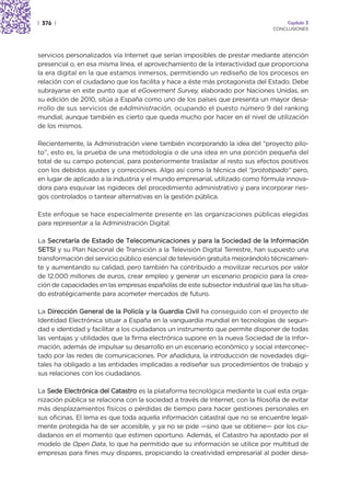| 376 |                                                                               Capítulo 3
                                                                                 CONCLUSIONES




servicios personalizados vía Internet que serían imposibles de prestar mediante atención
presencial o, en esa misma línea, el aprovechamiento de la interactividad que proporciona
la era digital en la que estamos inmersos, permitiendo un rediseño de los procesos en
relación con el ciudadano que los facilita y hace a éste más protagonista del Estado. Debe
subrayarse en este punto que el eGoverment Survey, elaborado por Naciones Unidas, en
su edición de 2010, sitúa a España como uno de los países que presenta un mayor desa-
rrollo de sus servicios de eAdministración, ocupando el puesto número 9 del ranking
mundial, aunque también es cierto que queda mucho por hacer en el nivel de utilización
de los mismos.

Recientemente, la Administración viene también incorporando la idea del “proyecto pilo-
to”, esto es, la prueba de una metodología o de una idea en una porción pequeña del
total de su campo potencial, para posteriormente trasladar al resto sus efectos positivos
con los debidos ajustes y correcciones. Algo así como la técnica del “prototipado” pero,
en lugar de aplicado a la industria y el mundo empresarial, utilizado como fórmula innova-
dora para esquivar las rigideces del procedimiento administrativo y para incorporar ries-
gos controlados o tantear alternativas en la gestión pública.

Este enfoque se hace especialmente presente en las organizaciones públicas elegidas
para representar a la Administración Digital:

La Secretaría de Estado de Telecomunicaciones y para la Sociedad de la Información
SETSI y su Plan Nacional de Transición a la Televisión Digital Terrestre, han supuesto una
transformación del servicio público esencial de televisión gratuita mejorándolo técnicamen-
te y aumentando su calidad, pero también ha contribuido a movilizar recursos por valor
de 12.000 millones de euros, crear empleo y generar un escenario propicio para la crea-
ción de capacidades en las empresas españolas de este subsector industrial que las ha situa-
do estratégicamente para acometer mercados de futuro.

La Dirección General de la Policía y la Guardia Civil ha conseguido con el proyecto de
Identidad Electrónica situar a España en la vanguardia mundial en tecnologías de seguri-
dad e identidad y facilitar a los ciudadanos un instrumento que permite disponer de todas
las ventajas y utilidades que la firma electrónica supone en la nueva Sociedad de la Infor-
mación, además de impulsar su desarrollo en un escenario económico y social interconec-
tado por las redes de comunicaciones. Por añadidura, la introducción de novedades digi-
tales ha obligado a las entidades implicadas a rediseñar sus procedimientos de trabajo y
sus relaciones con los ciudadanos.

La Sede Electrónica del Catastro es la plataforma tecnológica mediante la cual esta orga-
nización pública se relaciona con la sociedad a través de Internet, con la filosofía de evitar
más desplazamientos físicos o pérdidas de tiempo para hacer gestiones personales en
sus oficinas. El lema es que toda aquella información catastral que no se encuentre legal-
mente protegida ha de ser accesible, y ya no se pide —sino que se obtiene— por los ciu-
dadanos en el momento que estimen oportuno. Además, el Catastro ha apostado por el
modelo de Open Data, lo que ha permitido que su información se utilice por multitud de
empresas para fines muy dispares, propiciando la creatividad empresarial al poder desa-
 