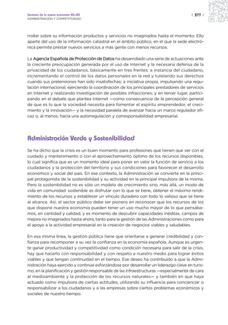 Sectores de la nueva economía 20+20                                                   | 377 |
ADMINISTRACIÓN Y COMPETITIVIDAD




rrollar sobre su información productos y servicios no imaginados hasta el momento. Ello
aparte del uso de la información catastral en el ámbito público, en el que la sede electró-
nica permite prestar nuevos servicios a más gente con menos recursos.

La Agencia Española de Protección de Datos ha desarrollado una serie de actuaciones ante
la creciente preocupación generada por el uso de Internet y la necesaria defensa de la
privacidad de los ciudadanos, básicamente en tres frentes: a instancia del ciudadano,
incrementando el control de los datos personales en la red y tutelando sus derechos
cuando sus pretensiones han sido insatisfechas; a iniciativa propia, impulsando una regu-
lación internacional, ejerciendo la coordinación de los principales prestadores de servicios
en Internet y realizando investigación de posibles infracciones; y en tercer lugar, partici-
pando en el debate que plantea Internet —como consecuencia de la percepción general
de que es lo que la sociedad necesita para fomentar el espíritu emprendedor, el creci-
miento y la innovación— y la necesidad paralela de avanzar hacia un marco regulador efi-
caz o, al menos, hacia una autorregulación y corresponsabilidad empresarial.




Administración Verde y Sostenibilidad
Se ha dicho que la crisis es un buen momento para profesiones que tienen que ver con el
cuidado y mantenimiento o con el aprovechamiento óptimo de los recursos disponibles,
lo cual significa que es un momento ideal para poner en valor la función de servicio a los
ciudadanos y la protección del territorio y sus condiciones para favorecer el desarrollo
económico y social del país. En ese contexto, la Administración se convierte en la princi-
pal protagonista de la sostenibilidad y su actividad en la principal impulsora de la misma.
Pero la sostenibilidad no es sólo un modelo de crecimiento sino, más allá, un modo de
vida en comunidad: sostenible es disfrutar con lo que se tiene, obtener el máximo rendi-
miento de los recursos y establecer un vínculo duradero con todo lo valioso que se tiene
al alcance. Así, el sector público debe ser pionero en reconocer que los recursos de los
que dispone nuestra economía pueden tener un uso mucho mayor de lo que pensába-
mos, en cantidad y calidad, y es momento de descubrir capacidades inéditas, campos de
mejora no imaginados hasta ahora, tanto para la gestión de las Administraciones como para
el apoyo a la actividad empresarial en la creación de negocios viables y saludables.

En esa misma línea, la gestión pública tiene que orientarse a generar credibilidad y con-
fianza para recomponer a su vez la confianza en la economía española. Aunque es urgen-
te ganar productividad y competitividad como condición necesaria para salir de la crisis,
hay que hacerlo con responsabilidad y con respeto a nuestro medio para lograr éxitos
viables y que tengan continuidad en el tiempo. Ese deseo ha contribuido a que la Admi-
nistración haya ejercido y continúe esforzándose por desarrollar un liderazgo clave en turis-
mo, en la planificación y gestión responsable de las infraestructuras —especialmente de cara
al medioambiente y la protección de los recursos naturales— y también en que haya
actuado como impulsora de ciertas actitudes, utilizando su influencia para concienciar o
responsabilizar a los ciudadanos y a las empresas sobre ciertos problemas económicos y
sociales de nuestro tiempo.
 