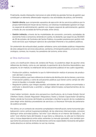 | 36 |                                                                                   Capítulo 1
                                                                  ADMINISTRACIÓN Y COMPETITIVIDAD




Finalmente, resulta interesante mencionar en este ámbito las grandes formas de gestión que
constituyen un elemento diferenciador respecto a las actividades de policía y de fomento:

• Gestión directa, que comprende supuestos de ejecución de los servicios públicos por la
  propia Administración titular de los mismos, con diversas modalidades (gestión sin órga-
  no especial de administración, gestión con órgano especial de administración, gestión
  a través de una sociedad de forma privada, entre otros).

• Gestión indirecta, a través de las modalidades de concesión, concierto, sociedades de
  economía mixta o consorcios, teniendo en cuenta, no obstante, que según la Ley 30/2007,
  de 30 de octubre, de Contratos del Sector Público, no pueden prestarse por gestión indi-
  recta servicios que impliquen ejercicio de autoridad inherente a los poderes públicos.

Sin pretensión de exhaustividad, pueden señalarse como actividades públicas integrantes
de esta categoría los servicios educativos, sanitarios, el transporte público, el servicio mete-
orológico, correos, los museos, los paradores de turismo, entre otros.


d)   Otras clasificaciones

Junto a la clasificación clásica de Jordana de Pozas, no podemos dejar de apuntar otras
referencias de interés, como es, por ejemplo, la aportación de la Doctrina Hacendística, que
propone, no sin matices, la ordenación de las actuaciones públicas en las cuatro siguientes:

• Producción pública, mediante la que la Administración realiza el proceso de produc-
  ción del bien o servicio.
• Provisión pública, que hace referencia al sistema de distribución de los bienes y servicios.
• Financiación pública, o serie de actuaciones públicas que tienen como campo de refe-
  rencia la liquidez o el poder adquisitivo.
• Regulación pública, que integra aquellas actividades del sector público encaminadas a
  estimular o desestimular, a prohibir u obligar determinados comportamientos de los
  ciudadanos.

Cabe hablar también, desde otra perspectiva clasificatoria, de la triada Estado Social
(Welfare State), Estado Regulador (Regulatory State) y Estado Capacitador (Enabling
State), donde las funciones del Estado se extienden a facilitar la opción de los ciudadanos
para elegir entre distintos proveedores de servicios o a favorecer fórmulas de partenaria-
do público-privado.

Por último, en un contexto de creciente complejidad e intensificación, tanto horizontal (glo-
balización) como vertical (supranacionalidad), de las relaciones internacionales, conviene
distinguir entre actividad pública “ad intra” (con efectos en el interior del Estado) y “ad
extra” (con efectos fuera del Estado), lo que tiene su relevancia, no sólo por la intercone-
xión y mutua dependencia entre estas vertientes (a menudo ignorada), sino también por-
que tanto los procesos de toma de decisiones como las capacidades necesarias del gober-
nante-directivo en dichos ámbitos no son las mismas.
 