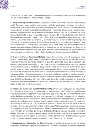 | 378 |                                                                             Capítulo 3
                                                                               CONCLUSIONES




Exponentes de todas esas nuevas prioridades son las organizaciones públicas selecciona-
das en el subsector de la Administración Verde:

El Instituto Geográfico Nacional ha puesto en marcha con el Plan Nacional de Ortofoto-
grafía Aérea un nuevo modelo colaborativo y abierto que implica codiseñar, coproducir y
cogestionar datos espaciales e información geográfica entre todos los actores públicos
implicados en el Sistema Cartográfico Nacional: Ministerios, Comunidades Autónomas y
grandes Ayuntamientos, generando un ahorro que alcanza casi los 50 millones de euros
al año. Igualmente, la guía metodológica que ha supuesto su Plan Estratégico ha permiti-
do diseñar una estrategia a medio y largo plazo, reordenar prioridades a corto plazo, moder-
nizar su funcionamiento, racionalizar y optimizar recursos e incrementar la presencia del
Instituto en el ámbito nacional e internacional, lo que le ha permitido posicionarse como
líder referente de la Información Geográfica en España. Todo ello, en un contexto en el
que las Administraciones Públicas ponen a disposición de los ciudadanos los datos en su
poder, permitiendo combinarlos con datos privados para la creación de nuevos servicios
o la mejora de los existentes (Open Data-reutilización de la información pública).

El Organismo Público Puertos del Estado ha puesto en marcha una estrategia para mejo-
rar su funcionamiento adoptando un sistema de objetivos e indicadores apoyado en la meto-
dología del “Cuadro de Mando Integral”, lo que le ha permitido pasar de una gestión liga-
da al modelo burocrático clásico, que pone el acento en la organización, a un modelo
orientado al negocio y, por tanto, que pone el acento en el usuario o cliente final. Igual-
mente, entre sus líneas estratégicas están la búsqueda del crecimiento económico, la opti-
mización de infraestructuras mediante el crecimiento sostenible del sistema evitando su
sobrecapacidad y la integración con el entorno a través del respeto al medioambiente y
de una oferta de servicios de valor para la sociedad. Teniendo en cuenta que España es el
país de la Unión Europea con más kilómetros de costa y está enclavado en una de las
rutas marítimas más importantes del mundo, la eficacia y eficiencia de los puertos es un
factor crítico para la competitividad.

El Instituto de Turismo de España (TURESPAÑA), a través de su proyecto de Recualifica-
ción de Destinos Maduros, enmarcado en el Plan Turismo 2020, pone de manifiesto no
sólo que el desarrollo económico de un país no es posible hoy día sin un compromiso de
sostenibilidad medioambiental, sino que los mayores niveles de compromiso con el entor-
no pueden convertirse en un motor de desarrollo económico. De este modo, y desde una
apuesta decidida por un modelo de gestión relacional, introduciendo mecanismos de par-
ticipación y colaboración con los distintos agentes públicos implicados y con el sector
privado, elemento vertebral del modelo turístico español, ha puesto en marcha un proyec-
to que pretende avanzar hacia un nuevo modelo de desarrollo turístico del litoral español,
convirtiéndolo en un motor de prosperidad sostenible para España, elevando su rentabili-
dad en términos de ingresos, recursos para las Administraciones Públicas, generación de
empleo estable, avanzando en la asunción de fuertes compromisos de sostenibilidad y reva-
lorizando recursos que fomenten un equilibrio socio-territorial del turismo.

La Confederación Hidrográfica del Tajo aplica para la gestión de la cuenca del río Tajo un
sistema de información y previsión denominado “Sistema Automático de Información Hidro-
 