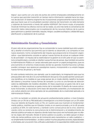 Sectores de la nueva economía 20+20                                                   | 379 |
ADMINISTRACIÓN Y COMPETITIVIDAD




lógica”, que cuenta con una serie de puntos de control emplazados estratégicamente en
la cuenca que permiten transmitir en tiempo real la información captada hacia los órga-
nos de decisión. El Sistema original ha ido incorporando progresivamente nuevas tecnolo-
gías que hacen que en la actualidad coexistan sistemas de transmisión vía radio terrestre
y sistemas de transmisión a través del satélite HISPASAT. Del mismo modo, al propósito
inicial de minimizar los efectos nocivos de las riadas, se unió más tarde la conveniencia de
transmitir datos relacionados con la explotación de los recursos hídricos de la cuenca
para optimizar su gestión (avenidas, sequías, riesgos, caudales ecológicos, calidad del agua,
planificación y explotación de la cuenca).




Administración Creativa y Conocimiento
El gran reto de las organizaciones hoy es comprender la nueva realidad que está surgien-
do y diseñar el entorno que permita que el talento se desarrolle y se comparta en ese
nuevo escenario. Como complemento del impulso que proporciona la Innovación organi-
zativa —que básicamente consiste en aplicar nuevas formas de actuar en cualquier ámbi-
to de actividad— el impulso de la creatividad en la gestión es el otro pilar en que se asien-
ta la competitividad y consiste en diseñar nuevas formas de pensar. Aquí también encuentra
la Administración Pública un campo abonado para asumir un papel protagonista, pues es
precisamente en entornos tradicionales donde las grandes transformaciones sufridas
pueden conseguir que aparezcan paradigmas nuevos, incorporando a su amplio bagaje
nuevas formas de pensar y de hacer.

En este contexto restrictivo, por ejemplo, usar la creatividad y la imaginación para que los
presupuestos den más de sí es una manifestación de que la crisis puede aportar consecuen-
cias benéficas, en la medida en que exige pensar de un modo distinto, redefinir las bases
del sistema y encontrar nuevas formas de competir. La crisis es una llamada de atención
sobre las debilidades de modelos obsoletos. En fases expansivas se gasta más de lo que
se debe y en fases recesivas se gasta menos de lo razonable. El diseño de nuevas estruc-
turas funcionales, la educación como base del desarrollo sostenible y la incorporación de
una cultura abierta son otros ejemplos de las posibilidades de la creatividad aplicada a la
Administración Pública.

La I+D+i es también un ámbito de actuación preferentemente público: si bien Estados
Unidos con un 3% de su PIB dedicado a Investigación o la Unión Europea con un 2% están
muy por delante de España (solo un 1%), en nuestro país esa inversión es fundamental-
mente pública, mientras que en Estados Unidos es en esencia privada y en la UE privada
y pública al 50%. En este terreno, y también como consecuencia de la crisis, estamos
viendo cómo se reclama la concurrencia de la Administración y el establecimiento de
alianzas público-privadas en aspectos donde hasta hace poco era rechazada para no alte-
rar las reglas del mercado. Desde el sector público se puede y se debe apoyar el desa-
rrollo de ciertas políticas como las de Innovación pero necesitamos un salto cualitativo —
no simplemente incrementalista—, es decir, sustituir muchas pequeñas acciones, especializadas
y orientadas, por una acción más unificada sustentada en la capacidad de crédito para movi-
 