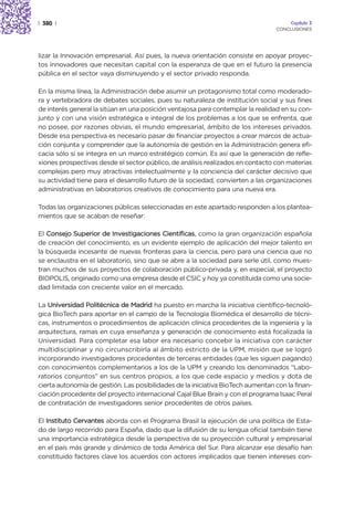 | 380 |                                                                               Capítulo 3
                                                                                 CONCLUSIONES




lizar la Innovación empresarial. Así pues, la nueva orientación consiste en apoyar proyec-
tos innovadores que necesitan capital con la esperanza de que en el futuro la presencia
pública en el sector vaya disminuyendo y el sector privado responda.

En la misma línea, la Administración debe asumir un protagonismo total como moderado-
ra y vertebradora de debates sociales, pues su naturaleza de institución social y sus fines
de interés general la sitúan en una posición ventajosa para contemplar la realidad en su con-
junto y con una visión estratégica e integral de los problemas a los que se enfrenta, que
no posee, por razones obvias, el mundo empresarial, ámbito de los intereses privados.
Desde esa perspectiva es necesario pasar de financiar proyectos a crear marcos de actua-
ción conjunta y comprender que la autonomía de gestión en la Administración genera efi-
cacia sólo si se integra en un marco estratégico común. Es así que la generación de refle-
xiones prospectivas desde el sector público, de análisis realizados en contacto con materias
complejas pero muy atractivas intelectualmente y la conciencia del carácter decisivo que
su actividad tiene para el desarrollo futuro de la sociedad, convierten a las organizaciones
administrativas en laboratorios creativos de conocimiento para una nueva era.

Todas las organizaciones públicas seleccionadas en este apartado responden a los plantea-
mientos que se acaban de reseñar:

El Consejo Superior de Investigaciones Científicas, como la gran organización española
de creación del conocimiento, es un evidente ejemplo de aplicación del mejor talento en
la búsqueda incesante de nuevas fronteras para la ciencia, pero para una ciencia que no
se enclaustra en el laboratorio, sino que se abre a la sociedad para serle útil, como mues-
tran muchos de sus proyectos de colaboración público-privada y, en especial, el proyecto
BIOPOLIS, originado como una empresa desde el CSIC y hoy ya constituida como una socie-
dad limitada con creciente valor en el mercado.

La Universidad Politécnica de Madrid ha puesto en marcha la iniciativa científico-tecnoló-
gica BioTech para aportar en el campo de la Tecnología Biomédica el desarrollo de técni-
cas, instrumentos o procedimientos de aplicación clínica procedentes de la ingeniería y la
arquitectura, ramas en cuya enseñanza y generación de conocimiento está focalizada la
Universidad. Para completar esa labor era necesario concebir la iniciativa con carácter
multidisciplinar y no circunscribirla al ámbito estricto de la UPM, misión que se logró
incorporando investigadores procedentes de terceras entidades (que les siguen pagando)
con conocimientos complementarios a los de la UPM y creando los denominados “Labo-
ratorios conjuntos” en sus centros propios, a los que cede espacio y medios y dota de
cierta autonomía de gestión. Las posibilidades de la iniciativa BioTech aumentan con la finan-
ciación procedente del proyecto internacional Cajal Blue Brain y con el programa Isaac Peral
de contratación de investigadores senior procedentes de otros países.

El Instituto Cervantes aborda con el Programa Brasil la ejecución de una política de Esta-
do de largo recorrido para España, dado que la difusión de su lengua oficial también tiene
una importancia estratégica desde la perspectiva de su proyección cultural y empresarial
en el país más grande y dinámico de toda América del Sur. Para alcanzar ese desafío han
constituido factores clave los acuerdos con actores implicados que tienen intereses con-
 