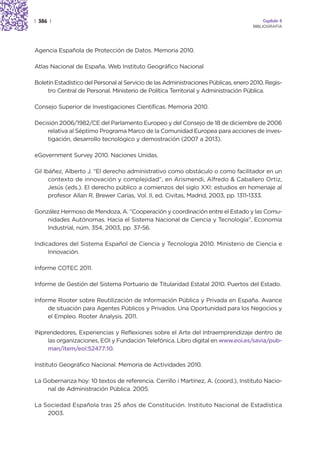 | 386 |                                                                                  Capítulo 4
                                                                                     BIBLIOGRAFÍA




Agencia Española de Protección de Datos. Memoria 2010.

Atlas Nacional de España. Web Instituto Geográfico Nacional

Boletín Estadístico del Personal al Servicio de las Administraciones Públicas, enero 2010. Regis-
     tro Central de Personal. Ministerio de Política Territorial y Administración Pública.

Consejo Superior de Investigaciones Científicas. Memoria 2010.

Decisión 2006/1982/CE del Parlamento Europeo y del Consejo de 18 de diciembre de 2006
    relativa al Séptimo Programa Marco de la Comunidad Europea para acciones de inves-
    tigación, desarrollo tecnológico y demostración (2007 a 2013).

eGovernment Survey 2010. Naciones Unidas.

Gil Ibáñez, Alberto J. “El derecho administrativo como obstáculo o como facilitador en un
      contexto de innovación y complejidad”, en Arismendi, Alfredo & Caballero Ortiz,
      Jesús (eds.). El derecho público a comienzos del siglo XXI: estudios en homenaje al
      profesor Allan R. Brewer Carías, Vol. II, ed. Civitas, Madrid, 2003, pp. 1311-1333.

González Hermoso de Mendoza, A. “Cooperación y coordinación entre el Estado y las Comu-
    nidades Autónomas. Hacia el Sistema Nacional de Ciencia y Tecnología”, Economía
    Industrial, núm. 354, 2003, pp. 37-56.

Indicadores del Sistema Español de Ciencia y Tecnología 2010. Ministerio de Ciencia e
     Innovación.

Informe COTEC 2011.

Informe de Gestión del Sistema Portuario de Titularidad Estatal 2010. Puertos del Estado.

Informe Rooter sobre Reutilización de Información Pública y Privada en España. Avance
     de situación para Agentes Públicos y Privados. Una Oportunidad para los Negocios y
     el Empleo. Rooter Analysis. 2011.

INprendedores, Experiencias y Reflexiones sobre el Arte del Intraemprendizaje dentro de
    las organizaciones, EOI y Fundación Telefónica. Libro digital en www.eoi.es/savia/pub-
    man/item/eoi:52477:10.

Instituto Geográfico Nacional. Memoria de Actividades 2010.

La Gobernanza hoy: 10 textos de referencia. Cerrillo i Martínez, A. (coord.), Instituto Nacio-
    nal de Administración Pública. 2005.

La Sociedad Española tras 25 años de Constitución. Instituto Nacional de Estadística
    2003.
 