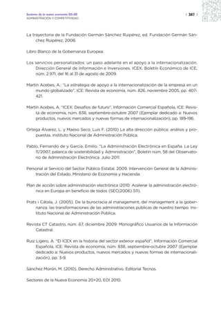 Sectores de la nueva economía 20+20                                                 | 387 |
ADMINISTRACIÓN Y COMPETITIVIDAD




La trayectoria de la Fundación Germán Sánchez Ruipérez, ed. Fundación Germán Sán-
     chez Ruipérez, 2008.

Libro Blanco de la Gobernanza Europea.

Los servicios personalizados: un paso adelante en el apoyo a la internacionalización.
    Dirección General de Información e Inversiones. ICEX. Boletín Económico de ICE,
    núm. 2.971, del 16 al 31 de agosto de 2009.

Martín Acebes, A.: “La estrategia de apoyo a la internacionalización de la empresa en un
    mundo globalizado”, ICE: Revista de economía, núm. 826, noviembre 2005, pp. 407-
    421.

Martín Acebes, A. “ICEX: Desafíos de futuro”, Información Comercial Española, ICE: Revis-
     ta de economía, núm. 838, septiembre-octubre 2007 (Ejemplar dedicado a: Nuevos
     productos, nuevos mercados y nuevas formas de internacionalización), pp. 189-196.

Ortega Álvarez, L. y Maeso Seco, Luis F. (2010) La alta dirección pública: análisis y pro-
    puestas. Instituto Nacional de Administración Pública.

Pablo, Fernando de y García, Emilio. “La Administración Electrónica en España. La Ley
    11/2007, palanca de sostenibilidad y Administración”, Boletín núm. 58 del Observato-
    rio de Administración Electrónica. Julio 2011.

Personal al Servicio del Sector Público Estatal. 2009. Intervención General de la Adminis-
    tración del Estado. Ministerio de Economía y Hacienda.

Plan de acción sobre administración electrónica i2010: Acelerar la administración electró-
     nica en Europa en beneficio de todos {SEC(2006) 511}.

Prats i Cátala, J. (2005). De la burocracia al management, del management a la gober-
     nanza: las transformaciones de las administraciones públicas de nuestro tiempo. Ins-
     tituto Nacional de Administración Pública.

Revista CT Catastro, núm. 67, diciembre 2009: Monográfico Usuarios de la Información
    Catastral.

Ruiz Ligero, A. “El ICEX en la historia del sector exterior español”, Información Comercial
     Española, ICE: Revista de economía, núm. 838, septiembre-octubre 2007 (Ejemplar
     dedicado a: Nuevos productos, nuevos mercados y nuevas formas de internacionali-
     zación), pp. 3-9.

Sánchez Morón, M. (2010). Derecho Administrativo. Editorial Tecnos.

Sectores de la Nueva Economía 20+20, EOI 2010.
 