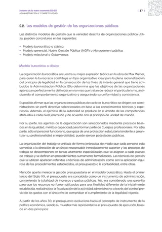 Sectores de la nueva economía 20+20                                                          | 37 |
ADMINISTRACIÓN Y COMPETITIVIDAD




2.2. Los modelos de gestión de las organizaciones públicas

Los distintos modelos de gestión que la variedad descrita de organizaciones pública utili-
za, pueden concretarse en los siguientes:

• Modelo burocrático o clásico.
• Modelo gerencial, Nueva Gestión Pública (NGP) o Management público.
• Modelo relacional o Gobernanza.


Modelo burocrático o clásico

La organización burocrática encuentra su mejor expresión teórica en la obra de Max Weber,
para quien la burocracia constituye un tipo organizativo ideal para la plena racionalización
del principio de legalidad en la consecución de los fines de interés general que tiene atri-
buidos la Administración Pública. Ello determina que los objetivos de las organizaciones
aparezcan perfectamente definidos en normas que tratan de reducir el particularismo, anti-
cipando el comportamiento organizativo y asegurando su uniformidad y consistencia.

Es posible afirmar que las organizaciones públicas de carácter burocrático se dirigen por admi-
nistradores sin perfil directivo, seleccionados en base a sus conocimientos técnicos y expe-
riencia. Además, el ejercicio de la autoridad se produce en el ámbito de las competencias
atribuidas a cada nivel jerárquico y de acuerdo con el principio de unidad de mando.

Por su parte, los agentes de la organización son seleccionados mediante procesos basa-
dos en la igualdad, mérito y capacidad para formar parte de Cuerpos profesionales. Por otra
parte, sólo el personal funcionario, que goza de una protección estatutaria tendente a garan-
tizar su profesionalidad e imparcialidad, puede ejercer potestades públicas.

La organización del trabajo se articula de forma jerárquica, de modo que cada persona está
sometida a la dirección de un único responsable inmediatamente superior y los procesos de
trabajo se descomponen en tareas altamente especializadas que se asignan a cada puesto
de trabajo y se definen en procedimientos sumamente formalizados. Las técnicas de gestión
que se utilizan aparecen referidas a técnicas de administración, como son la aplicación rigu-
rosa de los procedimientos establecidos, el presupuesto o la contabilidad, entre otras.

Mención aparte merece la gestión presupuestaria en el modelo burocrático. Hasta el primer
tercio del Siglo XX, el presupuesto era concebido como un instrumento de administración,
conteniendo la totalidad de ingresos y gastos públicos. Así, era considerado una garantía
para que los recursos no fueran utilizados para una finalidad diferente de la inicialmente
establecida, realizándose la fiscalización de la actividad administrativa a través del control pre-
vio de los gastos con el único fin de comprobar el cumplimiento de la legalidad vigente.

A partir de los años 30, el presupuesto evoluciona hacia el concepto de instrumento de la
política económica, siendo su muestra más representativa el presupuesto de ejecución, basa-
do en dos principios:
 