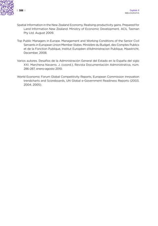 | 388 |                                                                            Capítulo 4
                                                                               BIBLIOGRAFÍA




Spatial Information in the New Zealand Economy. Realising productivity gains. Prepared for
    Land Information New Zealand. Ministry of Economic Development. ACIL Tasman
    Pty Ltd. August 2009.

Top Public Managers in Europe. Management and Working Conditions of the Senior Civil
    Servants in European Union Member States. Ministère du Budget, des Comptes Publics
    et de la Fonction Publique, Institut Européen d’Administracion Publique, Maastricht,
    December, 2008.

Varios autores. Desafíos de la Administración General del Estado en la España del siglo
     XXI. Marchena Navarro, J. (coord.), Revista Documentación Administrativa, núm.
     286-287, enero-agosto 2010.

World Economic Forum Global Competitivity Reports, European Commission Innovation
    trendcharts and Scoreboards, UN Global e-Government Readiness Reports (2003,
    2004, 2005).
 