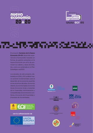 [
Sectores de la
nueva                                                                             innovación y
                                                                                  creatividad en la


economía                                                                            gestión
                                                                                 empresarial      ]
                    20+20                                                        www.eoi.es




El proyecto Sectores de la Nueva
Economía 20+20 desarrolla expe-
riencias empresariales basadas en
formas de gestión presentes en la
Nueva Economía con el fin de pro-
mover sus valores y claves de éxito,
tal y como se contempla en el Plan
Estratégico eoi2020.


Los estudios de este proyecto, ela-
borados en 2010 y 2011, analizan nue-
ve sectores fundamentales para el
desarrollo de la economía española
en las próximas décadas: Economía
Abierta, Economía Digital, Economía
                                                                 CAMPUS
Social, Economía Verde e Industrias                              DE EXCELENCIA
                                                                 INTERNACIONAL
de la Creatividad, Adminsitración y     “Ingeniamos el futuro”
Competitividad, Economía de la Con-
fianza, Economía del Ensamblaje y
Empresas de Humanidades.




                         Escuela de
                         organización
       MINISTERIO
 DE INDUSTRIA, TURISMO
      Y COMERCIO
                         industrial


         con la cofinanciación de
 