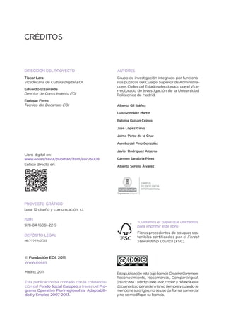 CRÉDITOS



DIRECCIÓN DEL PROYECTO                            AUTORES
Tíscar Lara                                       Grupo de investigación integrado por funciona-
Vicedecana de Cultura Digital EOI                 rios públicos del Cuerpo Superior de Administra-
                                                  dores Civiles del Estado seleccionado por el Vice-
Eduardo Lizarralde                                rrectorado de Investigación de la Universidad
Director de Conocimiento EOI                      Politécnica de Madrid.
Enrique Ferro
Técnico del Decanato EOI                          Alberto Gil Ibáñez

                                                  Luis González Martín

                                                  Paloma Guisán Ceinos

                                                  José López Calvo

                                                  Jaime Pérez de la Cruz

                                                  Aurelio del Pino González

                                                  Javier Rodríguez Alcayna
Libro digital en:
www.eoi.es/savia/pubman/item/eoi:75008            Carmen Sanabria Pérez
Enlace directo en:                                Alberto Sereno Álvarez




                                                                           CAMPUS
                                                                           DE EXCELENCIA
                                                                           INTERNACIONAL
                                                  “Ingeniamos el futuro”




PROYECTO GRÁFICO
base 12 diseño y comunicación, s.l.

ISBN
                                                                       “Cuidamos el papel que utilizamos
978-84-15061-22-9                                                      para imprimir este libro”
                                                                       Fibras procedentes de bosques sos-
DEPÓSITO LEGAL                                                         tenibles certificados por el Forest
M-?????-2011                                                           Stewardship Council (FSC).



© Fundación EOI, 2011
www.eoi.es

Madrid, 2011                                      Esta publicación está bajo licencia Creative Commons
                                                  Reconocimiento, Nocomercial, Compartirigual,
Esta publicación ha contado con la cofinancia-    (by-nc-sa). Usted puede usar, copiar y difundir este
ción del Fondo Social Europeo a través del Pro-   documento o parte del mismo siempre y cuando se
grama Operativo Plurirregional de Adaptabili-     mencione su origen, no se use de forma comercial
dad y Empleo 2007-2013.                           y no se modifique su licencia.
 