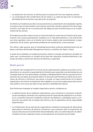 | 38 |                                                                                   Capítulo 1
                                                                  ADMINISTRACIÓN Y COMPETITIVIDAD




• La asignación de recursos se efectúa para la consecución de unos objetivos previos.
• La comprobación del cumplimiento de las metas y su coste de ejecución no discute la
  idoneidad de las funciones cuya ejecución se propone.

Al referirse el modelo burocrático exclusivamente al cumplimiento de la legalidad vigente,
el excesivo rigor en este sentido, como apunta Joan Prats, tiende a subvertir el fin de la orga-
nización, que deja de ser la consecución de objetivos para transformarse en el cumpli-
miento de las normas.

El modelo burocrático clásico acusa un cierto hermetismo, tanto hacia el exterior de la orga-
nización (con escasa participación ciudadana en la vida administrativa y nula interacción
con otros agentes), como en el interior de la misma, dada la alta sectorialización y espe-
cialización de las tareas, generando problemas de coordinación y comunicación.

Por último, cabe apuntar que la mentalidad burocrática sintoniza perfectamente con las
bases culturales del llamado Management técnico y científico de Taylor y Fayol.

A pesar de lo señalado, el modelo burocrático clásico no puede considerarse obsoleto en
todo caso, constituyendo un modelo eficaz para dar respuesta, fundamentalmente, a las
tareas de tutela y protección efectiva de derechos y garantías.


Modelo gerencial

La irrupción del management en el seno de las organizaciones públicas encuentra su fun-
damento en la creciente incapacidad de los Estados para responder a las demandas de una
sociedad cada vez más desarrollada, compleja e interdependiente. Ello ha supuesto la incor-
poración de una lógica de productividad a la actuación administrativa a través de los prin-
cipios de eficacia y eficiencia, que pasan a ocupar un lugar preeminente en el ideario
organizativo, así como la incorporación del ciudadano, no ya como sujeto pasivo de la actua-
ción pública, sino como eje sobre el que gravita la totalidad del sistema.

Este fenómeno impregna el modelo organizativo previo, incidiendo en:

• La determinación de los objetivos organizativos, que comienzan a incorporar la planifi-
  cación estratégica, dotando a las organizaciones de capacidad de adaptación a un entor-
  no en constante evolución (mediante la fijación de objetivos y estrategias para su con-
  secución que parten de un análisis del entorno y de un diagnóstico de las capacidades
  organizativas).

• La modificación de las estructuras organizativas mediante la búsqueda de alternativas
  adecuadas en términos de eficacia y eficiencia y que conducen, bien al surgimiento de
  nuevas estructuras funcionalmente descentralizadas, bien a la externalización de deter-
  minados servicios, llegando incluso a la privatización de sectores de actividad.
 
