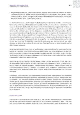 Sectores de la nueva economía 20+20                                                     | 39 |
ADMINISTRACIÓN Y COMPETITIVIDAD




• Mayor discrecionalidad y flexibilidad de los gestores para la consecución de los objeti-
  vos encomendados, introduciendo criterios de gestión orientados a resultados. Como
  contrapartida, aumenta la exigencia de responsabilidad ampliándose las técnicas de con-
  trol más allá del mero control de legalidad.

En íntima conexión con lo anterior, al frente de las organizaciones comienzan a situarse ges-
tores con perfiles específicos de dirección, adquiriendo una importancia creciente las téc-
nicas de desarrollo de habilidades directivas (toma de decisiones, negociación, trabajo en
equipo, creatividad e innovación) y la capacitación para el liderazgo. Además, se incorpo-
ran al sector público nuevas formas de gestión procedentes del sector privado, entre las
que pueden destacarse: la gestión por proyectos en torno a equipos de trabajo, que trans-
forma los modos de organización del trabajo; la función de Recursos Humanos que intro-
duce aspectos como la gestión por competencias en los procesos de selección y promo-
ción del personal y en la evaluación del desempeño; y el control de gestión, mucho más
amplio que el control de legalidad y que tiende a asegurar que los recursos de una orga-
nización se obtienen y emplean de una manera eficaz y eficiente en la consecución de los
objetivos perseguidos.

Al centrarse la gestión financiera en la obtención y uso eficiente de los recursos, el presu-
puesto se convierte en un instrumento de planificación que debe servir para la distribu-
ción de recursos escasos entre necesidades competitivas. De este modo, el proceso pre-
supuestario queda íntimamente relacionado con la planificación a través de la técnica del
Presupuesto Planificado por Programas.

Asimismo, y como consecuencia de la nueva orientación de la Administración hacia el clien-
te, se produce una apertura del sector público que trata de adaptar los servicios a las deman-
das sociales y de mejorar la calidad. Para ello se inician procesos para la simplificación de
los procedimientos, mejora continua y búsqueda de la excelencia e incremento de la
transparencia en la gestión de los servicios y en la información sobre la actuación admi-
nistrativa.

Finalmente, debe señalarse que este modelo presenta claras equivalencias con el modelo
de gestión empresarial mayoritariamente implantado en el sector privado, al responder, pre-
cisamente, a una traslación de este modelo al sector público. No obstante, no es posible
olvidar que las especialidades de la gestión pública impiden una transferencia en bloque de
las técnicas gerenciales del sector privado, que deben adaptarse como consecuencia de
que las Administraciones Públicas proporcionan servicios de carácter intangible más que
productos materiales, y de que dependen del poder político elegido democráticamente por
los ciudadanos.


Modelo relacional

El surgimiento de la gobernanza se explica por una conciencia creciente de que los gobier-
nos no son los únicos actores que enfrentan las grandes cuestiones sociales. Éstas son
hoy desafíos también para las organizaciones de la sociedad civil y las empresas. Ello
 