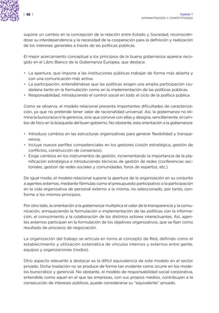 | 40 |                                                                                   Capítulo 1
                                                                  ADMINISTRACIÓN Y COMPETITIVIDAD




supone un cambio en la concepción de la relación entre Estado y Sociedad, reconocién-
dose su interdependencia y la necesidad de la cooperación para la definición y realización
de los intereses generales a través de las políticas públicas.

El mejor acercamiento conceptual a los principios de la buena gobernanza aparece reco-
gido en el Libro Blanco de la Gobernanza Europea, que destaca:

• La apertura, que impone a las instituciones públicas trabajar de forma más abierta y
  con una comunicación más activa.
• La participación, entendiéndose que las políticas exigen una amplia participación ciu-
  dadana tanto en la formulación como en la implementación de las políticas públicas.
• Responsabilidad, introduciendo el control social en todo el ciclo de la política pública.

Como se observa, el modelo relacional presenta importantes dificultades de caracteriza-
ción, ya que no pretende tener valor de racionalidad universal. Así, la gobernanza no eli-
mina la burocracia ni la gerencia, sino que convive con ellas y designa, sencillamente, el cam-
bio de foco en la búsqueda del buen gobierno. No obstante, esta orientación a la gobernanza:

• Introduce cambios en las estructuras organizativas para generar flexibilidad y transpa-
  rencia.
• Incluye nuevos perfiles competenciales en los gestores (visión estratégica, gestión de
  conflictos, construcción de consensos).
• Exige cambios en los instrumentos de gestión, incrementando la importancia de la pla-
  nificación estratégica e introduciendo técnicas de gestión de redes (conferencias sec-
  toriales, gestión de redes sociales y comunidades, foros de expertos, etc.)

De igual modo, el modelo relacional supone la apertura de la organización en su conjunto
a agentes externos, mediante fórmulas como el presupuesto participativo o la participación
en la vida organizativa de personal externo a la misma, no seleccionado, por tanto, con-
forme a los mismos principios.

Por otro lado, la orientación a la gobernanza multiplica el valor de la transparencia y la comu-
nicación, enriqueciendo la formulación e implementación de las políticas con la informa-
ción, el conocimiento y la colaboración de los distintos actores interactuantes. Así, agen-
tes externos participan en la formulación de los objetivos organizativos, que se fijan como
resultado de procesos de negociación.

La organización del trabajo se articula en torno al concepto de Red, definido como el
establecimiento y utilización sistemática de vínculos internos y externos entre gente,
equipos y organizaciones (nodos).

Otro aspecto relevante a destacar es la difícil equivalencia de este modelo en el sector
privado. Dicha traslación no se produce de forma tan evidente como ocurre en los mode-
los burocrático y gerencial. No obstante, el modelo de responsabilidad social corporativa,
entendido como aquel en el que las empresas, con sus propios medios, contribuyen a la
consecución de intereses públicos, puede considerarse su “equivalente” privado.
 