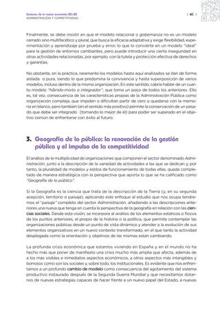 Sectores de la nueva economía 20+20                                                        | 41 |
ADMINISTRACIÓN Y COMPETITIVIDAD




Finalmente, se debe insistir en que el modelo relacional o gobernanza no es un modelo
cerrado sino multifacético y plural, que busca la eficacia adaptativa y exige flexibilidad, expe-
rimentación y aprendizaje por prueba y error, lo que lo convierte en un modelo “ideal”
para la gestión de entornos cambiantes, pero puede introducir una cierta inseguridad en
otras actividades relacionadas, por ejemplo, con la tutela y protección efectiva de derechos
y garantías.

No obstante, en la práctica, raramente los modelos hasta aquí analizados se dan de forma
aislada o pura, siendo lo que predomina la convivencia y hasta superposición de varios
modelos, incluso dentro de la misma organización. En este sentido, cabría hablar de un cuar-
to modelo “híbrido-mixto o integrador”, que toma un poco de todos los anteriores. Ello
es, tal vez, consecuencia de las características propias de la Administración Pública como
organización compleja, que impiden o dificultan partir de cero o quedarse con la memo-
ria en blanco, pero también (en el sentido más positivo) permite la conservación de un pasa-
do que debe ser integrado (tomando lo mejor de él) para poder ser superado en el obje-
tivo común de enfrentarse con éxito al futuro.




3. Geografía de lo público: la renovación de la gestión
   pública y el impulso de la competitividad
El análisis de la multiplicidad de organizaciones que componen el sector denominado Admi-
nistración, junto a la descripción de la variedad de actividades a las que se dedican y, por
tanto, la pluralidad de modelos y estilos de funcionamiento de todas ellas, queda comple-
tado de manera estratégica con la perspectiva que aporta lo que se ha calificado como
“Geografía de lo público”.

Si la Geografía es la ciencia que trata de la descripción de la Tierra (y, en su segunda
acepción, territorio o paisaje), aplicando este enfoque al estudio que nos ocupa tendre-
mos el “paisaje” completo del sector Administración, añadiendo a las descripciones ante-
riores una nueva que tenga en cuenta la perspectiva de la geografía en relación con las cien-
cias sociales. Desde esta visión, se incorpora al análisis de los elementos estáticos o físicos
de los puntos anteriores, el propio de la historia o la política, que permite contemplar las
organizaciones públicas desde un punto de vista dinámico y atender a la evolución de sus
elementos organizativos en un nuevo contexto transformado, en el que tanto la actividad
desplegada como la orientación y objetivos de las mismas están cambiando.

La profunda crisis económica que estamos viviendo en España y en el mundo no ha
hecho más que poner de manifiesto una crisis mucho más amplia que afecta, además de
a los más visibles e inmediatos aspectos económicos, a otros aspectos más intangibles y
borrosos como son los sociales y, sobre todo, los institucionales. Es evidente que nos enfren-
tamos a un profundo cambio de modelo como consecuencia del agotamiento del sistema
productivo instaurado después de la Segunda Guerra Mundial y que necesitamos dotar-
nos de nuevas estrategias capaces de hacer frente a un nuevo papel del Estado, a nuevas
 