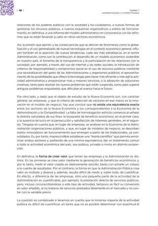| 42 |                                                                                    Capítulo 1
                                                                   ADMINISTRACIÓN Y COMPETITIVIDAD




relaciones de los poderes públicos con la sociedad y los ciudadanos, a nuevas formas de
gestionar los recursos públicos, a nuevos esquemas organizativos y estilos de funciona-
miento, en definitiva, a una reforma del modelo administrativo en consonancia con las refor-
mas que se están llevando a cabo en otros sectores económicos.

Así, la presión que ejercen y las consecuencias que se derivan de fenómenos como la globa-
lización y el uso generalizado de nuevas tecnologías en el contexto económico general, influ-
yen también en la aparición de nuevas tendencias, cada vez más estratégicas, en el sector
Administración, como son la contribución al desarrollo de un modelo económico sostenible
en nuestro país; el fomento de la transparencia y la participación en las relaciones con la
sociedad, por ejemplo, a través del uso de Internet y las redes sociales; la introducción de
criterios de responsabilidad y compromiso social en el uso de recursos públicos mediante
una racionalización del gasto de las Administraciones y organismos públicos; el aprovecha-
miento de las posibilidades que ofrece la tecnología para hacer más eficiente y más ágil la acti-
vidad administrativa y proporcionar más y mejores servicios; o la adopción de soluciones
creativas, tanto para resolver los nuevos problemas que están surgiendo, como para superar
antiguos problemas enquistados que dificultan el avance hacia el futuro.

Por otro lado, y dado que el objeto de estudio de la Nueva Economía son, con carácter
general, las empresas, y que el criterio de selección de sectores en ese marco es la inno-
vación en el modelo de negocio, hay que concluir que no existe una equivalencia exacta
entre los sectores de la Nueva Economía y los correspondientes a la Economía de la
Administración y la Competitividad. La falta de homologación estricta comienza al señalar
la distinta naturaleza de sus fines: la búsqueda de beneficio económico, en el primer caso,
y la ausencia de lucro en la persecución y satisfacción de intereses generales, en el segun-
do. Téngase en cuenta que, en lugar de empresas, se analizan en la Economía de la Admi-
nistración organizaciones públicas, y que, en lugar de modelos de negocio, se describen
estilos innovadores de funcionamiento que emergen a partir de los tradicionales, ya con-
solidados. Es, por tanto, imprescindible establecer una “teoría científica” que permita armo-
nizar ambos sectores y, partiendo de una mínima equivalencia, dar un tratamiento común
a toda la actividad económica del país, sea pública, privada o mixta en distinta propor-
ción.

En definitiva, la forma de crear valor que tienen las empresas y la Administración es dis-
tinta. En las primeras se crea valor mediante la generación de beneficios económicos y,
por lo tanto, medir el valor creado es relativamente sencillo: basta con echarle un vistazo
a la cuenta de resultados. Por el contrario, la forma en que la Administración Pública crea
valor es múltiple y diversa y, además, resulta difícil de medir y, sobre todo, de cuantificar.
En efecto, a diferencia de las empresas, sólo una pequeña parte de la actividad de la
Administración es cuantificable, por ejemplo, la prestación directa de servicios públicos;
pero, incluso circunscribiéndose a este tipo de actividad, tampoco es fácil su conversión
en valor añadido, al no tratarse de servicios prestados libremente en el mercado y no con-
tar con la variable precio.

La cuestión es complicada si tenemos en cuenta que la inmensa mayoría de la actividad
pública es difícil de cuantificar, en tanto que no es posible determinar con exactitud el
 