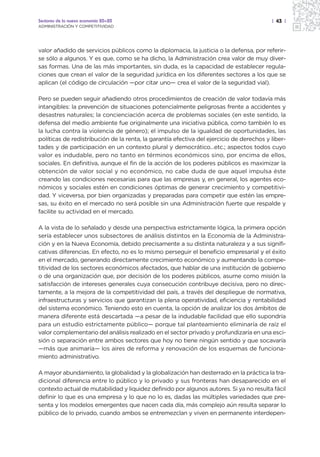 Sectores de la nueva economía 20+20                                                       | 43 |
ADMINISTRACIÓN Y COMPETITIVIDAD




valor añadido de servicios públicos como la diplomacia, la justicia o la defensa, por referir-
se sólo a algunos. Y es que, como se ha dicho, la Administración crea valor de muy diver-
sas formas. Una de las más importantes, sin duda, es la capacidad de establecer regula-
ciones que crean el valor de la seguridad jurídica en los diferentes sectores a los que se
aplican (el código de circulación —por citar uno— crea el valor de la seguridad vial).

Pero se pueden seguir añadiendo otros procedimientos de creación de valor todavía más
intangibles: la prevención de situaciones potencialmente peligrosas frente a accidentes y
desastres naturales; la concienciación acerca de problemas sociales (en este sentido, la
defensa del medio ambiente fue originalmente una iniciativa pública, como también lo es
la lucha contra la violencia de género); el impulso de la igualdad de oportunidades, las
políticas de redistribución de la renta, la garantía efectiva del ejercicio de derechos y liber-
tades y de participación en un contexto plural y democrático…etc.; aspectos todos cuyo
valor es indudable, pero no tanto en términos económicos sino, por encima de ellos,
sociales. En definitiva, aunque el fin de la acción de los poderes públicos es maximizar la
obtención de valor social y no económico, no cabe duda de que aquel impulsa éste
creando las condiciones necesarias para que las empresas y, en general, los agentes eco-
nómicos y sociales estén en condiciones óptimas de generar crecimiento y competitivi-
dad. Y viceversa, por bien organizadas y preparadas para competir que estén las empre-
sas, su éxito en el mercado no será posible sin una Administración fuerte que respalde y
facilite su actividad en el mercado.

A la vista de lo señalado y desde una perspectiva estrictamente lógica, la primera opción
sería establecer unos subsectores de análisis distintos en la Economía de la Administra-
ción y en la Nueva Economía, debido precisamente a su distinta naturaleza y a sus signifi-
cativas diferencias. En efecto, no es lo mismo perseguir el beneficio empresarial y el éxito
en el mercado, generando directamente crecimiento económico y aumentando la compe-
titividad de los sectores económicos afectados, que hablar de una institución de gobierno
o de una organización que, por decisión de los poderes públicos, asume como misión la
satisfacción de intereses generales cuya consecución contribuye decisiva, pero no direc-
tamente, a la mejora de la competitividad del país, a través del despliegue de normativa,
infraestructuras y servicios que garantizan la plena operatividad, eficiencia y rentabilidad
del sistema económico. Teniendo esto en cuenta, la opción de analizar los dos ámbitos de
manera diferente está descartada —a pesar de la indudable facilidad que ello supondría
para un estudio estrictamente público— porque tal planteamiento eliminaría de raíz el
valor complementario del análisis realizado en el sector privado y profundizaría en una esci-
sión o separación entre ambos sectores que hoy no tiene ningún sentido y que socavaría
—más que animaría— los aires de reforma y renovación de los esquemas de funciona-
miento administrativo.

A mayor abundamiento, la globalidad y la globalización han desterrado en la práctica la tra-
dicional diferencia entre lo público y lo privado y sus fronteras han desaparecido en el
contexto actual de mutabilidad y liquidez definido por algunos autores. Si ya no resulta fácil
definir lo que es una empresa y lo que no lo es, dadas las múltiples variedades que pre-
senta y los modelos emergentes que nacen cada día, más complejo aún resulta separar lo
público de lo privado, cuando ambos se entremezclan y viven en permanente interdepen-
 
