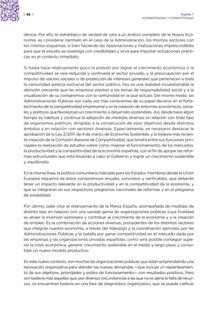 | 44 |                                                                                     Capítulo 1
                                                                    ADMINISTRACIÓN Y COMPETITIVIDAD




dencia. Por ello, lo estratégico de verdad de cara a un análisis completo de la Nueva Eco-
nomía, es considerar, también en el caso de la Administración, los mismos sectores con
los mismos esquemas, si bien haciendo las observaciones y matizaciones imprescindibles
para que el estudio se sostenga con credibilidad y sirva para impulsar actuaciones prácti-
cas en el contexto inmediato.

Si hasta hace relativamente poco la presión por lograr el crecimiento económico o la
competitividad se veía reducida y confinada al sector privado, y la preocupación por el
impulso de valores sociales o de protección de intereses generales que pertenecen a toda
la comunidad parecía exclusiva del sector público, hoy es una realidad incuestionable la
atención creciente que las empresas prestan a los temas de responsabilidad social y a la
visualización de su compromiso con la comunidad en la que actúan. Del mismo modo, las
Administraciones Públicas son cada vez más conscientes de su papel decisivo en el forta-
lecimiento de la competitividad empresarial y en la creación de entornos económicos, socia-
les y políticos que favorezcan un crecimiento y desarrollo sostenibles. Así, desde hace algún
tiempo es habitual y continua la adopción de medidas diversas en relación con todo tipo
de organismos públicos, dirigidas a la consecución de esos objetivos desde distintos
ámbitos y en relación con sectores diversos. Especialmente, es necesario destacar la
aprobación de la Ley 2/2011, de 4 de marzo, de Economía Sostenible, y la todavía más recien-
te creación de la Comisión Asesora de Competitividad, que tendrá entre sus funciones prin-
cipales la realización de estudios sobre cómo mejorar el funcionamiento de los mercados,
la productividad y la competitividad de la economía española, con el fin de apoyar las refor-
mas estructurales que está llevando a cabo el Gobierno y lograr un crecimiento sostenible
y equilibrado.

En la misma línea, la política comunitaria marcada para los Estados miembros desde la Unión
Europea requerirá de éstos compromisos anuales, concretos y verificables, que deberán
tener un impacto relevante en la productividad y en la competitividad de la economía, y
que se integrarán en sus respectivos programas nacionales de reformas y en el programa
de estabilidad.

Por último, cabe citar el relanzamiento de la Marca España, acompañada de medidas de
distinto tipo en relación con una variada gama de organizaciones públicas cuya finalidad
es atraer la inversión extranjera y contribuir al crecimiento de la economía y a la creación
de empleo. Es la combinación de acciones diversas, procedentes de los distintos sectores
que integran nuestra economía, a través del liderazgo y la coordinación ejercidos por las
Administraciones Públicas y la batalla por ganar competitividad en el mercado dada por
las empresas y las organizaciones privadas españolas, como será posible conseguir supe-
rar la crisis económica, generar crecimiento sostenible en el medio y largo plazo y conso-
lidar un nuevo modelo productivo.

En este nuevo contexto, son muchas las organizaciones públicas que están emprendiendo una
renovación organizativa para atender las nuevas demandas —que incluye un replanteamien-
to de sus objetivos, prioridades y estilos de funcionamiento— con resultados positivos. Pero
son todavía más aquellas que, por diversas circunstancias a las que no es ajena la falta de recur-
sos, se encuentran todavía en una fase de diagnóstico organizativo, que se puede calificar
 