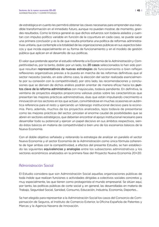 Sectores de la nueva economía 20+20                                                        | 45 |
ADMINISTRACIÓN Y COMPETITIVIDAD




de estratégica en cuanto les permitirá obtener las claves necesarias para emprender esa inelu-
dible transformación en el inmediato futuro, aunque no puedan mostrar, de momento, gran-
des resultados. Como la tónica general es que dichos esfuerzos son todavía aislados y cuen-
tan con impulso político variable en función de la coyuntura en cada caso, se puede sacar
una primera conclusión y es la de que resulta prioritaria una política de reformas administra-
tivas unitaria, que contemple a la totalidad de las organizaciones públicas en sus aspectos bási-
cos y que incida especialmente en su forma de funcionamiento y en el modelo de gestión
pública que aplican en el desarrollo de sus políticas.

El valor que pretende aportar el estudio referente a la Economía de la Administración y Com-
petitividad es, por lo tanto, doble: por un lado, los 20 casos seleccionados lo han sido por-
que resultan representativos de nuevas estrategias de funcionamiento o bien reflejan
reflexiones organizativas previas a la puesta en marcha de las reformas definitivas que el
sector necesita (siendo, en este último caso, la elección del sector realizada esencialmen-
te por su conexión con la competitividad); por otro lado, las recomendaciones y conclu-
siones que se deriven de dichos análisis podrán orientar de manera eficaz hacia los pun-
tos clave de la reforma administrativa con mayúsculas, todavía pendiente. En definitiva, la
veintena de proyectos elegidos proporciona valiosas pistas sobre las características que
presentan las mejores prácticas administrativas, ésas que están impulsando crecimiento e
innovación en los sectores en los que actúan, convirtiéndose en muchas ocasiones en autén-
tica referencia para el resto y ejerciendo un liderazgo institucional decisivo para la econo-
mía. Pero, además, muchos de los proyectos analizados, lejos todavía de presentarse
como las mejores prácticas del sector, pincelan el enorme caudal de posibilidades que se
abren en sectores estratégicos, que deberían encontrar el apoyo institucional necesario para
desarrollar todo su potencial y ejercer un papel decisivo en sus ámbitos respectivos, sien-
do éstos básicos en materia de competitividad o bien uno de los escenarios básicos de la
Nueva Economía.

Con el doble objetivo señalado y reiterando la estrategia de analizar en paralelo el sector
Nueva Economía y el sector Economía de la Administración como única fórmula coheren-
te de ligar ambas con la competitividad, a efectos del presente Estudio, se han estableci-
do las siguientes equivalencias y analogías entre los subsectores administrativos y los
sectores económicos analizados en la primera fase del Proyecto Nueva Economía 20+20:



Administración Social
El Estudio considera que son Administración Social aquellas organizaciones públicas de
toda índole que realizan funciones o actividades dirigidas a colectivos sociales concretos y,
muy especialmente, las que tienen como protagonista el mundo empresarial. Se sitúan aquí,
por tanto, las políticas públicas de corte social y, en general, las desarrolladas en materia de
Trabajo, Seguridad Social, Sanidad, Consumo, Educación, Industria, Economía, Deportes…

Se han elegido para representar a la Administración Social los casos del Consorcio de Com-
pensación de Seguros, el Instituto de Comercio Exterior, la Oficina Española de Patentes y
Marcas y la Agencia Navarra de Innovación.
 