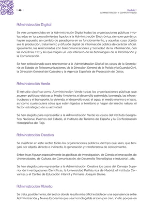 | 46 |                                                                                   Capítulo 1
                                                                  ADMINISTRACIÓN Y COMPETITIVIDAD




Administración Digital
Se ven comprendidas en la Administración Digital todas las organizaciones públicas invo-
lucradas en los procedimientos ligados a la Administración Electrónica, siempre que éstos
hayan supuesto un cambio de paradigma en su funcionamiento, y aquellas cuyo objeto
sea la producción, tratamiento y difusión digital de información pública de carácter oficial.
Igualmente, las relacionadas con telecomunicaciones y Sociedad de la Información, con
las industrias TIC y las que hagan un uso intensivo de las tecnologías de la Información y
la Comunicación.

Se han seleccionado para representar a la Administración Digital los casos de la Secreta-
ría de Estado de Telecomunicaciones, de la Dirección General de la Policía y la Guardia Civil,
la Dirección General del Catastro y la Agencia Española de Protección de Datos.



Administración Verde
El estudio clasifica como Administración Verde todas las organizaciones públicas que
asumen políticas relativas al Medio Ambiente, el desarrollo sostenible, la energía, las infraes-
tructuras y el transporte, la vivienda, el desarrollo rural, el agua, el medio marino o el ocio,
así como cualesquiera otras que estén ligadas al territorio y hagan del medio natural el
factor estratégico de su actividad.

Se han elegido para representar a la Administración Verde los casos del Instituto Geográ-
fico Nacional, Puertos del Estado, el Instituto de Turismo de España y la Confederación
Hidrográfica del Tajo.



Administración Creativa
Se clasifican en este sector todas las organizaciones públicas, del tipo que sean, que ten-
gan por objeto, directo o indirecto, la generación y transferencia de conocimiento.

Entre éstas figuran especialmente las políticas de Investigación, de Ciencia e Innovación, de
Universidades, de Cultura, de Comunicación, de Desarrollo Tecnológico e Industrial …etc.

Se han elegido para representar a la Administración Creativa los casos del Consejo Supe-
rior de Investigaciones Científicas, la Universidad Politécnica de Madrid, el Instituto Cer-
vantes y el Centro de Educación Infantil y Primaria Joaquín Blume.



Administración Abierta
Se trata, posiblemente, del sector donde resulte más difícil establecer una equivalencia entre
Administración y Nueva Economía que sea homologable al cien por cien. Y ello porque en
 