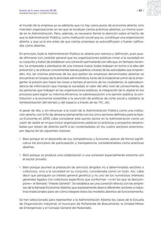 Sectores de la nueva economía 20+20                                                     | 47 |
ADMINISTRACIÓN Y COMPETITIVIDAD




el mundo de la empresa ya se adelanta que no hay casos puros de economía abierta, sino
más bien organizaciones en las que se localizan ciertas prácticas abiertas. Lo mismo suce-
de en la Administración. Pero, además, es necesario llamar la atención sobre el hecho de
que la Administración Pública, como institución social que es, constituye una organización
abierta, y que ya lo era antes de que ciertas empresas se autocalificaran o fueran califica-
das como abiertas.

En principio, toda la Administración Pública es abierta por esencia y definición, pues pue-
de afirmarse con carácter general que las organizaciones públicas miran a la sociedad en
su conjunto y tratan de establecer una conexión permanente con ella que, en tiempos recien-
tes, ha empezado a plantearse de una manera nueva; todas trabajan en torno a la idea del
procomún y se enfocan a incrementar bienes públicos a través de las actividades que empren-
den. Así, las mismas premisas de las que parten las empresas denominadas abiertas se
encuentran en la base de la actividad administrativa, tanto de la tradicional como de la emer-
gente: la presión por hacer las cosas a tiempo al servicio de los ciudadanos, la sobreabun-
dancia de información que maneja la sociedad, el valor del alto nivel de conocimiento de
las personas que trabajan en las organizaciones públicas, la integración de lo digital en los
procesos para lograr su máxima eficiencia, la sobreexposición a la opinión pública, la con-
tribución a la economía sostenible o la asunción de políticas de corte social y solidario, la
reinterpretación del tiempo y del espacio a través de las TIC…etc.

A pesar de ello, y sin renunciar a la visión de la Administración Pública como una institu-
ción abierta, con el fin de alinearse plenamente con los cinco sectores definidos para la Nue-
va Economía en 2010, cabe considerar este quinto sector en la Administración como un
cajón de sastre en el que incluir organizaciones públicas (o prácticas y proyectos desarro-
lladas por éstas) de distinto perfil a las contempladas en los cuatro sectores anteriores,
por alguna de las siguientes razones:

• Bien porque en el desarrollo de sus competencias y funciones aplican de forma signifi-
  cativa los principios de participación y transparencia, considerándolos como prácticas
  abiertas.

• Bien porque se produce una colaboración o una conexión especialmente estrecha con
  el sector privado.

• Bien porque asumen la prestación de servicios dirigidos no a determinados sectores o
  colectivos, sino a la sociedad en su conjunto, considerada como un todo. Así, cabe
  decir que persiguen un interés general genérico y no uno de los numerosos intereses
  generales ligados con colectivos específicos que conforman —o en los que se descom-
  pone— el llamado “Interés General”. Se establece así una conexión directa con las empre-
  sas de la llamada Economía Abierta, que expresamente abarca diferentes sectores e indus-
  trias tradicionales para ver cómo integran éstos los modelos abiertos de funcionamiento.

Se han seleccionado para representar a la Administración Abierta los casos de la Escuela
de Organización Industrial, el municipio de Peñaranda de Bracamonte, la Unidad Militar
de Emergencias y el Consejo General del Notariado.
 