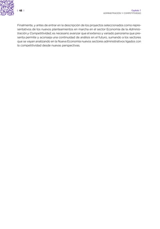 | 48 |                                                                               Capítulo 1
                                                              ADMINISTRACIÓN Y COMPETITIVIDAD




Finalmente, y antes de entrar en la descripción de los proyectos seleccionados como repre-
sentativos de los nuevos planteamientos en marcha en el sector Economía de la Adminis-
tración y Competitividad, es necesario avanzar que el extenso y variado panorama que pre-
senta permite y aconseja una continuidad de análisis en el futuro, sumando a los sectores
que se vayan analizando en la Nueva Economía nuevos sectores administrativos ligados con
la competitividad desde nuevas perspectivas.
 